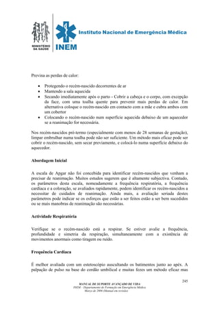 MINISTÉRIO
DA SAÚDE
MANUAL DE SUPORTE AVANÇADO DE VIDA
INEM – Departamento de Formação em Emergência Médica
Março de 2006 (Manual em revisão)
245
Previna as perdas de calor:
• Protegendo o recém-nascido decorrentes de ar
• Mantendo a sala aquecida
• Secando imediatamente após o parto - Cobrir a cabeça e o corpo, com excepção
da face, com uma toalha quente para prevenir mais perdas de calor. Em
alternativa coloque o recém-nascido em contacto com a mãe e cubra ambos com
um cobertor
• Colocando o recém-nascido num superfície aquecida debaixo de um aquecedor
se a reanimação for necessária.
Nos recém-nascidos pré-termo (especialmente com menos de 28 semanas de gestação),
limpar embrulhar numa toalha pode não ser suficiente. Um método mais eficaz pode ser
cobrir o recém-nascido, sem secar previamente, e colocá-lo numa superfície debaixo do
aquecedor.
Abordagem Inicial
A escala de Apgar não foi concebida para identificar recém-nascidos que venham a
precisar de reanimação. Muitos estudos sugerem que é altamente subjectiva. Contudo,
os parâmetros desta escala, nomeadamente a frequência respiratória, a frequência
cardíaca e a coloração, se avaliados rapidamente, podem identificar os recém-nascidos a
necessitar de cuidados de reanimação. Ainda mais, a avaliação seriada destes
parâmetros pode indicar se os esforços que estão a ser feitos estão a ser bem sucedidos
ou se mais manobras de reanimação são necessárias.
Actividade Respiratória
Verifique se o recém-nascido está a respirar. Se estiver avalie a frequência,
profundidade e simetria da respiração, simultaneamente com a existência de
movimentos anormais como tiragem ou ruído.
Frequência Cardíaca
É melhor avaliada com um estetoscópio auscultando os batimentos junto ao apéx. A
palpação de pulso na base do cordão umbilical e muitas fezes um método eficaz mas
 