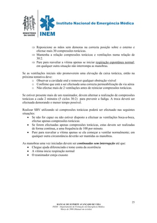 MINISTÉRIO
DA SAÚDE
MANUAL DE SUPORTE AVANÇADO DE VIDA
INEM – Departamento de Formação em Emergência Médica
Março de 2006 (Manual em revisão)
25
⇒ Reposicione as mãos sem demoras na correcta posição sobre o esterno e
efectue mais 30 compressões torácicas.
⇒ Mantenha a relação compressões torácicas e ventilações numa relação de
30:2.
⇒ Pare para reavaliar a vítima apenas se iniciar respiração espontânea normal;
em qualquer outra situação não interrompa as manobras.
Se as ventilações iniciais não promoverem uma elevação da caixa torácica, então na
próxima tentativa deve:
o Observar a cavidade oral e remover qualquer obstrução visível
o Confirme que está a ser efectuada uma correcta permeabilização da via aérea
o Não efectue mais de 2 ventilações antes de reiniciar compressões torácicas.
Se estiver presente mais de um reanimador, devem alternar a realização de compressões
torácicas a cada 2 minutos (5 ciclos 30:2) para prevenir a fadiga. A troca deverá ser
efectuada demorando o menor tempo possível.
Realizar SBV utilizando só compressões torácicas poderá ser efectuado nas seguintes
situações:
• Se não for capaz ou não estiver disposto a efectuar as ventilações boca-a-boca,
efectue apenas compressões torácicas
• Se forem efectuadas apenas compressões torácicas, estas devem ser realizadas
de forma contínua, a uma frequência de 100 por minuto.
• Pare para reavaliar a vítima apenas se ela começar a ventilar normalmente; em
qualquer outra circunstância deverão ser mantidas as manobras.
As manobras uma vez iniciadas devem ser continuadas sem interrupção até que:
• Chegue ajuda diferenciada e tome conta da ocorrência
• A vítima inicie respiração normal
• O reanimador esteja exausto
 