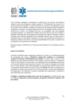 MINISTÉRIO
DA SAÚDE
MANUAL DE SUPORTE AVANÇADO DE VIDA
INEM – Departamento de Formação em Emergência Médica
Março de 2006 (Manual em revisão)
250
Uma ventilação adequada é normalmente verificada por um aumento da frequência
cardíaca ou por uma frequência cardíaca superior a 100 batimentos por minuto. Se o
recém-nascido não responder, a razão mais provável é não haver um adequado controlo
da via aérea ou da ventilação. Verifique a existência de movimentos torácicos durante as
ventilações, se existem, a ventilação pulmonar está a ser conseguida. Se não existirem, o
controlo da via aérea e da ventilação não está a ser conseguido. Sem uma adequada
ventilação pulmonar, as compressões cardíacas não serão eficazes; por isso confirme a
adequada ventilação antes de prosseguir para manobras de suporte circulatório. Pode-se
conseguir uma ventilação adequada com a entubação traqueal, mas isto requer treino e
experiência para ser conseguido eficazmente. Se não tiver experiência nesta técnica e a
frequência cardíaca está a descer, reavalie a permeabilidade da via aérea e ventile até ter
com alguém com experiência na entubação.
Mantenha suporte ventilatório até o recém-nascido estabelecer uma respiração normal e
regular.
Suporte Circulatório
O suporte circulatório pelas compressões cardíacas só é eficaz se a ventilação pulmonar
for conseguida com sucesso. Administre compressões cardíacas se a frequência
cardíaca for inferior a 60 batimentos por minuto. A técnica ideal é colocar os dois
polegares no terço inferior do esterno, com os dedos a envolver o tronco e a suportar as
costas. O terço inferior do esterno deve ser comprimido numa profundidade equivalente
a um terço do diâmetro antero-posterior do peito. Não levante os polegares do contacto
com o esterno durante a fase de descompressão, mas permita que a parede torácica volte
á sua posição normal durante esta fase. Utilize um rácio de 3:1 para as compressões e
ventilações, de modo a que ocorram 120 eventos por minuto, ou seja, aproximadamente
90 compressões e 30 ventilações. Contudo, a qualidade das compressões e ventilações é
mais importante que a frequência.
Verifique a frequência cardíaca após cerca de 30 segundos e periodicamente após
isto. Pare as compressões torácicas quando a frequência cardíaca for superior a 60
por minuto.
 