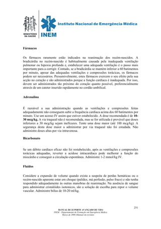 MINISTÉRIO
DA SAÚDE
MANUAL DE SUPORTE AVANÇADO DE VIDA
INEM – Departamento de Formação em Emergência Médica
Março de 2006 (Manual em revisão)
251
Fármacos
Os fármacos raramente estão indicados na reanimação dos recém-nascidos. A
bradicárdia no recém-nascido é habitualmente causada pela inadequada ventilação
pulmonar ou hipoxia profunda e, estabelecer uma adequada ventilação é o passo mais
importante para a corrigir. Contudo, se a bradicárdia se mantém inferior a 60 batimentos
por minuto, apesar das adequadas ventilações e compressões torácicas, os fármacos
podem ser necessários. Presumivelmente, estes fármacos exercem o seu efeito pela sua
acção no coração e são administrados porque a função cardíaca é inadequada. Por isso,
devem ser administrados tão próximo do coração quanto possível, preferencialmente
através de um cateter inserido rapidamente no cordão umbilical.
Adrenalina
É razoável a sua administração quando as ventilações e compressões feitas
adequadamente não conseguem subir a frequência cardíaca acima dos 60 batimentos por
minuto. Use um acesso IV assim que estiver estabelecido. A dose recomendada é de 10-
30 mcg/kg. A via traqueal não é recomendada, mas se for utilizada é provável que doses
inferiores a 30 mcg/kg sejam ineficazes. Tente uma dose maior (até 100 mcg/kg). A
segurança desta dose maior a administrar por via traqueal não foi estudada. Não
administre doses altas por via intravenosa.
Bicarbonato
Se um débito cardíaco eficaz não foi restabelecido, após as ventilações e compressões
torácicas adequadas, reverter a acidose intracardíaca pode melhorar a função do
miocárdio e conseguir a circulação espontânea. Administre 1-2 mmol/kg IV.
Fluidos
Considere a expansão de volume quando exista a suspeita de perdas hemáticas ou o
recém-nascido aparente estar em choque (palidez, má perfusão, pulso fraco) e não tenha
respondido adequadamente às outras manobras de reanimação. Na ausência de sangue
para administrar cristalóides isotonicos, são a solução de escolha para repor o volume
vascular. Administre bólus de 10-20 ml/kg.
 