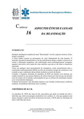 MINISTÉRIO
DA SAÚDE
MANUAL DE SUPORTE AVANÇADO DE VIDA
INEM – Departamento de Formação em Emergência Médica
Março de 2006 (Manual em revisão)
253
APÍTULO
16
INTRODUÇÃO
Qualquer abordagem completa do tema “Reanimação” envolve aspectos técnicos, éticos
morais e jurídicos.
A Ética médica assenta no pressuposto do valor fundamental da vida humana. O
princípio ancestral da beneficência e da não maleficência obriga o médico a precaver-se
contra a obstinação terapêutica, não mobilizando meios tecnologicamente avançados
quando é previsível, sob o ponto de vista cientifico, que não se vão obter os benefícios
esperados.
Como em qualquer outro procedimento de emergência, existe consentimento para a
reanimação cardiorespiratória (RCR) em face de um doente incapaz de comunicar a sua
vontade, já que o adiamento dessa atitude resultaria na morte do doente.
Contudo, a frequente utilização de manobras de RCR em doentes com doenças em
estadio terminal ou sem poucas hipóteses de sobrevivência por mais do que um período
curto de tempo, tem levantado a preocupação de que os esforços de reanimação estejam
a ser correctamente empregues.
O doente inconsciente e que não pode exprimir a sua vontade, constitui para a medicina
moderna, um problema emocional, ético e jurídico.
CRITÉRIOS DE R.C.R.
As manobras de RCR são, hoje em dia, uma prática que pode ser tentada em todo o
indivíduo que sofra uma paragem respiratória e/ou cardíaca. E, visto que qualquer uma
destas situações é parte inevitável do processo de morte, a RCR pode ser efectuada em
todo o indivíduo que morre.
C AASSPPEECCTTOOSS ÉÉTTIICCOOSS EE LLEEGGAAIISS
DDAA RREEAANNIIMMAAÇÇÃÃOO
 