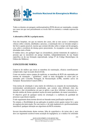 MINISTÉRIO
DA SAÚDE
MANUAL DE SUPORTE AVANÇADO DE VIDA
INEM – Departamento de Formação em Emergência Médica
Março de 2006 (Manual em revisão)
254
Todos os doentes em paragem cardiorespiratória (PCR) devem ser reanimados, excepto
nos casos em que esse procedimento se revele fútil ou contrarie a vontade expressa do
doente.
A alternativa à RCR é a própria morte.
Fora dos hospitais, em que na maioria dos casos, não se tem acesso a informações
clínicas sobre o doente, detalhadas e precisas, a reanimação deve ser iniciada sempre e
tão breve quanto possível, mesmo que existam dúvidas sobre o tempo real de paragem,
e/ou sobre a existência de doença grave preexistente. As excepções a esta regra serão
abordadas mais a frente.
O médico deve, em qualquer lugar ou circunstância, prestar tratamento de urgência a
pessoas que se encontrem em perigo imediato, independentemente da sua função
específica ou da sua formação especializada. (artigo 8º do Código Deontológico da
Ordem dos Médicos)
CONCEITO DE NORMA
Espera-se do médico que inicia as manobras de reanimação, eficácia cientificamente
comprovada e rigor na acção desenvolvida.
Como em muitos outros campos da medicina, as manobras de RCR são suportadas por
normas de orientação - “guidelines”, sendo as mais divulgadas no nosso país as
emanadas pelo Conselho Português de Ressuscitação (CPR), membro activo do
European Resuscitation Council (ERC).
Uma norma de orientação é uma matriz de referência ou conjunto de recomendações,
(estruturadas) periodicamente actualizadas, que contem uma definição clara das
situações e das circunstâncias em que se aplica e que deve informar o processo ou a
decisão médica de forma a produzir acções de maior qualidade e de maior consistência.
O objectivo geral de qualquer norma de orientação é a melhoria da qualidade do
processo a que dizem respeito.
O não seguimento desta normas deverá ser baseado numa justificação explicitável.
No entanto, a flexibilidade da sua aplicação só poderá existir quanto menor for o grau
de urgência da intervenção. Por este motivo, é de todo inadmissível e profissionalmente
inaceitável, qualquer alteração aos algoritmos de RCR existentes.
Invocar desconhecimento destas normas, falta de experiência e de treino não é, nem
deve ser argumento aceitável numa acusação de negligência, se o médico foi solicitado
 