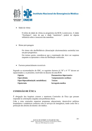 MINISTÉRIO
DA SAÚDE
MANUAL DE SUPORTE AVANÇADO DE VIDA
INEM – Departamento de Formação em Emergência Médica
Março de 2006 (Manual em revisão)
261
• Idade da vítima
O efeito da idade da vítima no prognóstico da RCR é controverso. A idade
“fisiológica”, mais do que a idade “anatómica”, poderá ter alguma
influência sobre o insucesso das manobras.
• Ritmo peri-paragem
Os ritmos não desfibrilháveis (dissociação electromecânica assistolia) tem
um pior prognóstico.
Em termos gerais, considera-se que a reanimação não deve ser suspensa
enquanto se apresentar o ritmo de fibrilhação ventricular.
• Factores potencialmente reversíveis
Segundo as recomendações do ERC, os seguintes factores (4 “H” e 4 “T” devem ser
equacionados e, se presentes, resolvidos no decurso de uma RCR:
Hipóxia Pneumotórax hipertensivo
Hipovolémia Tamponamento cardíaco
Hiper/hipocaliémia(alt. metabólicas) Tóxicos
Hipotermia Iatrogenia medica
COMISSÃO DE ÉTICA
É obrigação dos hospitais criarem e manterem Comissões de Ética que possam
responder ás solicitações surgidas com problemas éticos.
Cabe a estas comissões organizar programas educacionais, desenvolver políticas
hospitalares e estabelecer contactos com os serviços de emergência, tendo como fim a
protecção dos direitos do doente e do médico.
 