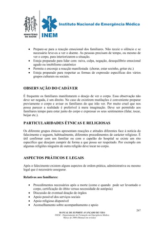 MINISTÉRIO
DA SAÚDE
MANUAL DE SUPORTE AVANÇADO DE VIDA
INEM – Departamento de Formação em Emergência Médica
Março de 2006 (Manual em revisão)
267
• Prepare-se para a reacção emocional dos familiares. Não receie o silêncio e se
necessário leve-os a ver o doente. As pessoas precisam de tempo, ou mesmo de
ver o corpo, para interiorizarem a situação.
• Esteja preparado para lidar com: raiva, culpa, negação, desequilíbrio emocional
agudo ou imobilismo catatónico
• Permita e encoraje a reacção manifestada (chorar, estar sozinho, gritar etc.)
• Esteja preparado para respeitar as formas de expressão específicas dos vários
grupos culturais ou sociais.
OBSERVAÇÃO DO CADÁVER
É frequente os familiares manifestarem o desejo de ver o corpo. Essa observação não
deve ser negada, é um direito. No caso de existirem mutilações é conveniente preparar
previamente o corpo e avisar os familiares do que irão ver. Por muito cruel que nos
possa parecer a realidade é preferível à mera imaginação. Deve ser permitido aos
familiares tempo para estar junto do corpo e expressar os seus sentimentos (falar, tocar,
beijar etc.).
PARTICULARIDADES ÉTNICAS E RELIGIOSAS
Os diferente grupos étnicos apresentam reacções e atitudes diferentes face à notícia do
falecimento e seguem, habitualmente, diferentes procedimentos de carácter religioso. É
útil confirmar com um familiar ou com o capelão do hospital se existe um rito
específico que desejam cumprir de forma a que possa ser respeitado. Por exemplo em
algumas religiões ninguém de outra religião deve tocar no corpo.
ASPECTOS PRÁTICOS E LEGAIS
Após o falecimento existem alguns aspectos de ordem prática, administrativa ou mesmo
legal que é necessário assegurar.
Relativos aos familiares:
• Procedimentos necessários após a morte (como e quando pode ser levantado o
corpo, certificação do óbito versus necessidade de autópsia)
• Discussão de eventual doação de órgãos
• Apoio possível dos serviços sociais
• Apoio religioso disponível
• Aconselhamento sobre acompanhamento e apoio
 