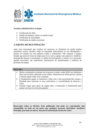 MINISTÉRIO
DA SAÚDE
MANUAL DE SUPORTE AVANÇADO DE VIDA
INEM – Departamento de Formação em Emergência Médica
Março de 2006 (Manual em revisão)
268
Assuntos administrativos ou legais
• Certificação do óbito
• Pedido de autópsia, clínica ou médico-legal
• Notificação de autoridades
• Notificação do médico assistente
A EQUIPA DE REANIMAÇÃO
Após uma reanimação que resultou em insucesso os elementos da equipa podem
manifestar receios, dúvidas, culpa ou ansiedade relativamente ao seu desempenho e
mesmo em relação aos seus próprios medos e sentimentos. Não esquecer a equipa.
Sempre que possível reservar tempo para rever com a equipa estes aspectos e também o
desempenho durante a reanimação. A análise do desempenho, o reforço ou a correcção,
quando necessário, são importantes instrumentos de aprendizagem e melhoria da
prestação da equipa.
RESUMO:
• Muitas reanimações terminam em insucesso e morte, sendo difícil aos familiares
lidar com tal facto sobretudo se for súbito. Informá-los de forma precisa, directa
e honesta ajuda a lidar com a situação.
• É fundamental ajudar os familiares a lidar com o luto permitindo-lhes tempo e
liberdade para expressar os seus sentimentos e a possibilidade de observar o
corpo
• Guardar tempo para apoio da equipa após a reanimação é fundamental para
manter um bom nível de desempenho
Reservados todos os direitos. Esta publicação não pode ser reproduzida nem
transmitida, no todo ou em parte, por qualquer processo electrónico, mecânico,
fotocópia, gravação ou outros, sem prévia autorização escrita do Autor.
 
