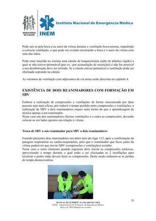 MINISTÉRIO
DA SAÚDE
MANUAL DE SUPORTE AVANÇADO DE VIDA
INEM – Departamento de Formação em Emergência Médica
Março de 2006 (Manual em revisão)
28
Pode sair ar pela boca e/ou nariz da vítima durante a ventilação boca-estoma, impedindo
a correcta ventilação, o que pode ser evitado encerrando a boca e o nariz da vítima com
uma das mãos.
Pode estar inserida no estoma uma cânula de traqueostomia (tubo de plástico rígido) a
qual se não estiver permeável (por ex.: por acumulação de secreções) e não for possível
a sua desobstrução deve ser retirada. Se a cânula estiver permeável a ventilação pode ser
efectuada soprando na cânula.
As variantes de ventilação com adjuvantes de via aérea serão descritas no capítulo 4.
EXISTÊNCIA DE DOIS REANIMADORES COM FORMAÇÃO EM
SBV
Embora a realização de compressões e ventilações de forma sincronizada por duas
pessoas seja mais eficaz, por reduzir o tempo perdido entre compressões e ventilações, a
realização de SBV a dois reanimadores requer mais treino do que a aprendizagem da
técnica apenas a um reanimador.
Neste caso um dos reanimadores efectua ventilações e o outro as compressões, devendo
colocar-se em lados opostos em relação à vítima.
Troca de SBV a um reanimador para SBV a dois reanimadores
Estando presentes dois reanimadores um deles terá ido ligar 112, após a confirmação da
paragem respiratória ou cardio-respiratória, pelo que o reanimador que ficou junto da
vítima poderá ter que iniciar SBV (compressões e ventilações) sozinho.
Neste caso o outro elemento quando regressar deve iniciar as compressões torácicas,
aproveitando o tempo durante o qual estão a ser efectuadas as 2 insuflações para
localizar o ponto onde deverá fazer as compressões. Deste modo reduzem-se as perdas
de tempo desnecessárias.
 
