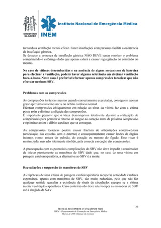 MINISTÉRIO
DA SAÚDE
MANUAL DE SUPORTE AVANÇADO DE VIDA
INEM – Departamento de Formação em Emergência Médica
Março de 2006 (Manual em revisão)
30
tornando a ventilação menos eficaz. Fazer insuflações com pressões facilita a ocorrência
de insuflação gástrica.
Se detectar a presença de insuflação gástrica NÃO DEVE tentar resolver o problema
comprimindo o estômago dado que apenas estará a causar regurgitação do conteúdo do
mesmo.
No caso de vítimas desconhecidas e na ausência de algum mecanismo de barreira
para efectuar a ventilação, poderá haver alguma relutância em efectuar ventilação
boca-a-boca. Neste caso é preferível efectuar apenas compressões torácicas que não
efectuar nenhum SBV.
Problemas com as compressões
As compressões torácicas mesmo quando correctamente executadas, conseguem apenas
gerar aproximadamente um ¼ do débito cardíaco normal.
Efectuar compressões obliquamente em relação ao tórax da vítima faz com a vítima
possa rolar e diminui a eficácia das compressões.
É importante permitir que o tórax descomprima totalmente durante a realização de
compressões para permitir o retorno de sangue ao coração antes da próxima compressão
e optimizar assim o débito cardíaco que se consegue.
As compressões torácicas podem causar fractura de articulações condro-costais
(articulação das costelas com o esterno) e consequentemente causar lesões de órgãos
internos como: rotura do pulmão, do coração ou mesmo do fígado. Este risco é
minimizado, mas não totalmente abolido, pela correcta execução das compressões.
A preocupação com as potenciais complicações do SBV não deve impedir o reanimador
de iniciar prontamente as manobras de SBV dado que, no caso de uma vítima em
paragem cardiorespiratória, a alternativa ao SBV é a morte.
Reavaliações e suspensão de manobras de SBV
As hipóteses de uma vítima de paragem cardiorespiratória recuperar actividade cardíaca
espontânea, apenas com manobras de SBV, são muito reduzidas, pelo que não faz
qualquer sentido reavaliar a existência de sinais de circulação, excepto se a vítima
iniciar ventilação espontânea. Caso contrário não deve interromper as manobras de SBV
até à chegada de SAV.
 
