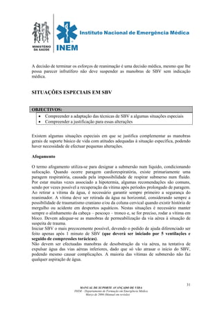 MINISTÉRIO
DA SAÚDE
MANUAL DE SUPORTE AVANÇADO DE VIDA
INEM – Departamento de Formação em Emergência Médica
Março de 2006 (Manual em revisão)
31
A decisão de terminar os esforços de reanimação é uma decisão médica, mesmo que lhe
possa parecer infrutífero não deve suspender as manobras de SBV sem indicação
médica.
SITUAÇÕES ESPECIAIS EM SBV
OBJECTIVOS:
• Compreender a adaptação das técnicas de SBV a algumas situações especiais
• Compreender a justificação para essas alterações
Existem algumas situações especiais em que se justifica complementar as manobras
gerais de suporte básico de vida com atitudes adequadas à situação específica, podendo
haver necessidade de efectuar pequenas alterações.
Afogamento
O termo afogamento utiliza-se para designar a submersão num líquido, condicionando
sufocação. Quando ocorre paragem cardiorespiratória, existe primariamente uma
paragem respiratória, causada pela impossibilidade de respirar submerso num fluído.
Por estar muitas vezes associado a hipotermia, algumas recomendações são comuns,
sendo por vezes possível a recuperação da vítima após períodos prolongado de paragem.
Ao retirar a vítima da água, é necessário garantir sempre primeiro a segurança do
reanimador. A vítima deve ser retirada da água na horizontal, considerando sempre a
possibilidade de traumatismo craniano e/ou da coluna cervical quando existir história de
mergulho ou acidente em desportos aquáticos. Nestas situações é necessário manter
sempre o alinhamento da cabeça – pescoço – tronco e, se for preciso, rodar a vítima em
bloco. Devem adequar-se as manobras de permeabilização da via aérea à situação de
suspeita de trauma.
Iniciar SBV o mais precocemente possível, devendo o pedido de ajuda diferenciado ser
feito apenas após 1 minuto de SBV (que deverá ser iniciado por 5 ventilações e
seguido de compressões torácicas).
Não devem ser efectuadas manobras de desobstrução da via aérea, na tentativa de
expulsar água das vias aéreas inferiores, dado que só vão atrasar o início do SBV,
podendo mesmo causar complicações. A maioria das vítimas de submersão não faz
qualquer aspiração de água.
 