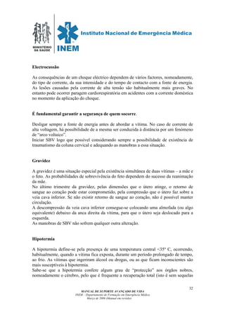 MINISTÉRIO
DA SAÚDE
MANUAL DE SUPORTE AVANÇADO DE VIDA
INEM – Departamento de Formação em Emergência Médica
Março de 2006 (Manual em revisão)
32
Electrocussão
As consequências de um choque eléctrico dependem de vários factores, nomeadamente,
do tipo de corrente, da sua intensidade e do tempo de contacto com a fonte de energia.
As lesões causadas pela corrente de alta tensão são habitualmente mais graves. No
entanto pode ocorrer paragem cardiorespiratória em acidentes com a corrente doméstica
no momento da aplicação do choque.
É fundamental garantir a segurança de quem socorre.
Desligar sempre a fonte de energia antes de abordar a vítima. No caso de corrente de
alta voltagem, há possibilidade de a mesma ser conduzida à distância por um fenómeno
de “arco voltaico”.
Iniciar SBV logo que possível considerando sempre a possibilidade de existência de
traumatismo da coluna cervical e adequando as manobras a essa situação.
Gravidez
A gravidez é uma situação especial pela existência simultânea de duas vítimas – a mãe e
o feto. As probabilidades de sobrevivência do feto dependem do sucesso da reanimação
da mãe.
No último trimestre da gravidez, pelas dimensões que o útero atinge, o retorno de
sangue ao coração pode estar comprometido, pela compressão que o útero faz sobre a
veia cava inferior. Se não existir retorno de sangue ao coração, não é possível manter
circulação.
A descompressão da veia cava inferior consegue-se colocando uma almofada (ou algo
equivalente) debaixo da anca direita da vítima, para que o útero seja deslocado para a
esquerda.
As manobras de SBV não sofrem qualquer outra alteração.
Hipotermia
A hipotermia define-se pela presença de uma temperatura central <35º C, ocorrendo,
habitualmente, quando a vítima fica exposta, durante um período prolongado de tempo,
ao frio. As vítimas que ingeriram álcool ou drogas, ou as que ficam inconscientes são
mais susceptíveis à hipotermia.
Sabe-se que a hipotermia confere algum grau de “protecção” aos órgãos nobres,
nomeadamente o cérebro, pelo que é frequente a recuperação total (isto é sem sequelas
 