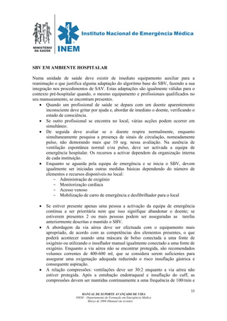 MINISTÉRIO
DA SAÚDE
MANUAL DE SUPORTE AVANÇADO DE VIDA
INEM – Departamento de Formação em Emergência Médica
Março de 2006 (Manual em revisão)
35
SBV EM AMBIENTE HOSPITALAR
Numa unidade de saúde deve existir de imediato equipamento auxiliar para a
reanimação o que justifica alguma adaptação do algoritmo base do SBV, fazendo a sua
integração nos procedimentos de SAV. Estas adaptações são igualmente válidas para o
contexto pré-hospitalar quando, o mesmo equipamento e profissionais qualificados no
seu manuseamento, se encontram presentes.
• Quando um profissional de saúde se depara com um doente aparentemente
inconsciente deve gritar por ajuda e, abordar de imediato o doente, verificando o
estado de consciência.
• Se outro profissional se encontra no local, várias acções podem ocorrer em
simultâneo.
• De seguida deve avaliar se o doente respira normalmente, enquanto
simultaneamente pesquisa a presença de sinais de circulação, nomeadamente
pulso, não demorando mais que 10 seg. nessa avaliação. Na ausência de
ventilação espontânea normal e/ou pulso, deve ser activada a equipa de
emergência hospitalar. Os recursos a activar dependem da organização interna
de cada instituição.
• Enquanto se aguarda pela equipa de emergência e se inicia o SBV, devem
igualmente ser iniciadas outras medidas básicas dependendo do número de
elementos e recursos disponíveis no local:
- Administração de oxigénio
- Monitorização cardíaca
- Acesso venoso
- Mobilização de carro de emergência e desfibrilhador para o local
• Se estiver presente apenas uma pessoa a activação da equipa de emergência
continua a ser prioritária nem que isso signifique abandonar o doente; se
estiverem presentes 2 ou mais pessoas podem ser asseguradas as tarefas
anteriormente descritas e mantido o SBV.
• A abordagem da via aérea deve ser efectuada com o equipamento mais
apropriado, de acordo com as competências dos elementos presentes, o que
poderá acontecer usando uma máscara de bolso conectada a uma fonte de
oxigénio ou utilizando o insuflador manual igualmente conectado a uma fonte de
oxigénio. Enquanto a via aérea não se encontrar protegida, são recomendados
volumes correntes de 400-600 ml, que se considera serem suficientes para
assegurar uma oxigenação adequada reduzindo o risco insuflação gástrica e
consequente aspiração.
• A relação compressões: ventilações deve ser 30:2 enquanto a via aérea não
estiver protegida. Após a entubação endotraqueal e insuflação do cuff, as
compressões devem ser mantidas continuamente a uma frequência de 100/min e
 