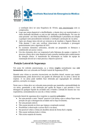 MINISTÉRIO
DA SAÚDE
MANUAL DE SUPORTE AVANÇADO DE VIDA
INEM – Departamento de Formação em Emergência Médica
Março de 2006 (Manual em revisão)
36
a ventilação deve ter uma frequência de 10/min, sem sincronização com as
compressões.
• Logo que esteja disponível o desfibrilhador, o doente deve ser monitorizado e o
ritmo analisado decidindo se está ou não indicada a desfibrilhação. No caso de
estar presente um ritmo desfibrilhável, a desfibrilhação é prioritária em relação
a qualquer outro procedimento incluindo a ventilação e protecção da via aérea.
• Após um choque único deverá ser reiniciar-se de imediato o Suporte Básico de
Vida durante 2 min sem verificar ritmo/sinais de circulação e prosseguir
posteriormente com o algoritmo de SAV.
• Se existirem elementos suficientes, deverão ser preparados os fármacos e
estabelecido um acesso venoso.
• Um dos elementos deve ser responsável pela liderança da equipa e registos. O
processo clínico deve estar disponível para consulta imediata para conhecimento
da situação clínica. A transmissão de informação ao leader da equipa de
reanimação deverá ser o mais precisa e objectiva possível.
Posição Lateral de Segurança
Tal como foi referido anteriormente, se a vítima respira normalmente mas está
inconsciente, deve ser colocada em Posição Lateral de Segurança (PLS).
Quando uma vítima se encontra inconsciente em decúbito dorsal, mesmo que respire
espontaneamente, pode desenvolver um quadro de obstrução da via aérea e deixar de
respirar. A via aérea pode também ficar obstruída por regurgitação do conteúdo
gástrico, secreções ou sangue.
Neste caso a vítima deve ser colocada numa posição que mantenha a permeabilidade da
via aérea, garantindo a não obstrução por queda da língua e que permita a livre
drenagem de qualquer líquido da cavidade oral, evitando a entrada do mesmo nas vias
respiratórias, nomeadamente no caso de a vítima vomitar.
A posição lateral de segurança deve respeitar os seguintes princípios:
• Ser uma posição o mais “lateral” possível e de forma a que a cabeça fique numa
posição em que a drenagem da cavidade oral se faça livremente;
• Ser uma posição estável;
• Não causar pressão no tórax que impeça a respiração normal;
• Possibilitar a observação e acesso fácil à via aérea;
• Ser possível voltar a vítima em decúbito dorsal de forma fácil e rápida;
• Não causar nenhuma lesão à vítima;
• Não exista suspeita de trauma.
 