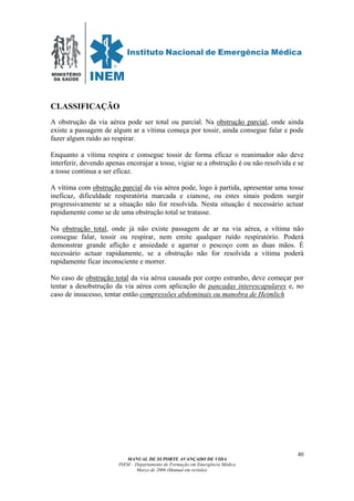 MINISTÉRIO
DA SAÚDE
MANUAL DE SUPORTE AVANÇADO DE VIDA
INEM – Departamento de Formação em Emergência Médica
Março de 2006 (Manual em revisão)
40
CLASSIFICAÇÃO
A obstrução da via aérea pode ser total ou parcial. Na obstrução parcial, onde ainda
existe a passagem de algum ar a vítima começa por tossir, ainda consegue falar e pode
fazer algum ruído ao respirar.
Enquanto a vítima respira e consegue tossir de forma eficaz o reanimador não deve
interferir, devendo apenas encorajar a tosse, vigiar se a obstrução é ou não resolvida e se
a tosse continua a ser eficaz.
A vítima com obstrução parcial da via aérea pode, logo à partida, apresentar uma tosse
ineficaz, dificuldade respiratória marcada e cianose, ou estes sinais podem surgir
progressivamente se a situação não for resolvida. Nesta situação é necessário actuar
rapidamente como se de uma obstrução total se tratasse.
Na obstrução total, onde já não existe passagem de ar na via aérea, a vítima não
consegue falar, tossir ou respirar, nem emite qualquer ruído respiratório. Poderá
demonstrar grande aflição e ansiedade e agarrar o pescoço com as duas mãos. É
necessário actuar rapidamente, se a obstrução não for resolvida a vítima poderá
rapidamente ficar inconsciente e morrer.
No caso de obstrução total da via aérea causada por corpo estranho, deve começar por
tentar a desobstrução da via aérea com aplicação de pancadas interescapulares e, no
caso de insucesso, tentar então compressões abdominais ou manobra de Heimlich
 