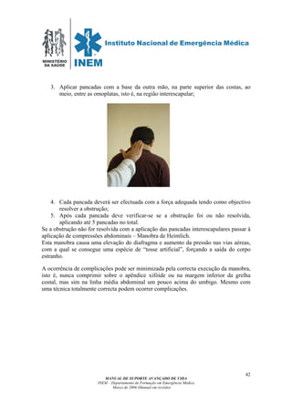 MINISTÉRIO
DA SAÚDE
MANUAL DE SUPORTE AVANÇADO DE VIDA
INEM – Departamento de Formação em Emergência Médica
Março de 2006 (Manual em revisão)
42
3. Aplicar pancadas com a base da outra mão, na parte superior das costas, ao
meio, entre as omoplatas, isto é, na região interescapular;
4. Cada pancada deverá ser efectuada com a força adequada tendo como objectivo
resolver a obstrução;
5. Após cada pancada deve verificar-se se a obstrução foi ou não resolvida,
aplicando até 5 pancadas no total.
Se a obstrução não for resolvida com a aplicação das pancadas interescapulares passar à
aplicação de compressões abdominais – Manobra de Heimlich.
Esta manobra causa uma elevação do diafragma e aumento da pressão nas vias aéreas,
com a qual se consegue uma espécie de “tosse artificial”, forçando a saída do corpo
estranho.
A ocorrência de complicações pode ser minimizada pela correcta execução da manobra,
isto é, nunca comprimir sobre o apêndice xifóide ou na margem inferior da grelha
costal, mas sim na linha média abdominal um pouco acima do umbigo. Mesmo com
uma técnica totalmente correcta podem ocorrer complicações.
 