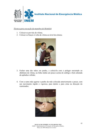 MINISTÉRIO
DA SAÚDE
MANUAL DE SUPORTE AVANÇADO DE VIDA
INEM – Departamento de Formação em Emergência Médica
Março de 2006 (Manual em revisão)
43
Técnica para execução da manobra de Heimlich
1. Colocar-se por trás da vítima;
2. Colocar os braços à volta da vítima ao nível da cintura;
3. Fechar uma das mãos em punho, e colocá-la com o polegar encostado ao
abdómen da vítima, na linha média um pouco acima do umbigo e bem afastada
do apêndice xifóide;
4. Com a outra mão agarrar o punho da mão colocada anteriormente e puxar, com
um movimento rápido e vigoroso, para dentro e para cima na direcção do
reanimador;
 