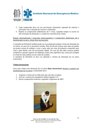 MINISTÉRIO
DA SAÚDE
MANUAL DE SUPORTE AVANÇADO DE VIDA
INEM – Departamento de Formação em Emergência Médica
Março de 2006 (Manual em revisão)
44
5. Cada compressão deve ser um movimento claramente separado do anterior e
efectuado com a intenção de resolver a obstrução;
6. Repetir as compressões abdominais até 5 vezes, vigiando sempre se ocorre ou
não resolução da obstrução e o estado de consciência da vítima.
Repetir alternadamente 5 pancadas interescapulares 5 compressões abdominais até à
desobstrução ou até a vítima ficar inconsciente.
A manobra de Heimlich também pode ser executada pela própria vítima de obstrução da
via aérea, no caso de se encontrar sozinha. Para tal deverá colocar uma mão em punho
um pouco acima do umbigo e com a outra mão em cima da primeira comprimir para
cima e para dentro com um movimento rápido. No caso de não obter sucesso poderá
comprimir a porção superior do abdómen contra uma superfície rija, como por exemplo
as costas de uma cadeira ou um varão de escadas.
A manobra de Heimlich só deve ser aplicada a vítimas de obstrução da via aérea
conscientes.
Vítima inconsciente
Caso uma vítima com obstrução da via aérea fique inconsciente durante a tentativa de
desobstrução da via aérea o reanimador deve:
1. Amparar a vítima até ao chão para que esta não se magoe.
2. Activar o sistema de emergência médica ligando 112;
3. Iniciar compressões torácicas, seguindo o algoritmo de SBV.
 