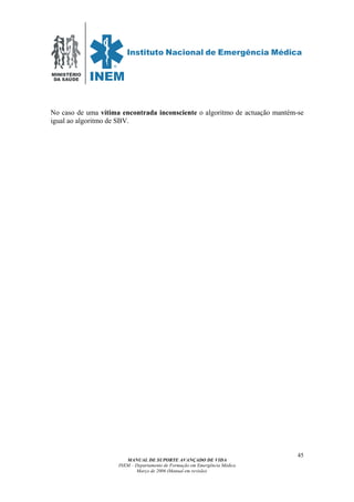 MINISTÉRIO
DA SAÚDE
MANUAL DE SUPORTE AVANÇADO DE VIDA
INEM – Departamento de Formação em Emergência Médica
Março de 2006 (Manual em revisão)
45
No caso de uma vítima encontrada inconsciente o algoritmo de actuação mantém-se
igual ao algoritmo de SBV.
 