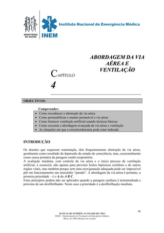 MINISTÉRIO
DA SAÚDE
MANUAL DE SUPORTE AVANÇADO DE VIDA
INEM – Departamento de Formação em Emergência Médica
Março de 2006 (Manual em revisão)
48
CAPÍTULO
4
OBJECTIVOS:
Compreender:
• Como reconhecer a obstrução da via aérea
• Como permeabilizar e manter permeável a via aérea
• Como fornecer ventilação artificial usando técnicas básicas
• Como executar a abordagem avançada da via aérea e ventilação
• As situações em que a cricotiroidotomia pode estar indicada
INTRODUÇÃO
Os doentes que requerem reanimação, têm frequentemente obstrução da via aérea,
geralmente como resultado da depressão do estado de consciência, mas, ocasionalmente
como causa primária da paragem cardio-respiratória.
A avaliação imediata, com controle da via aérea e o início precoce de ventilação
artificial, é essencial, não apenas para prevenir lesões hipóxicas cerebrais e de outros
órgãos vitais, mas também porque sem uma reoxigenação adequada pode ser impossível
pôr em funcionamento um miocárdio “parado”. A abordagem da via aérea é portanto, a
primeira prioridade – é o A do A B C.
Estes princípios podem não ser aplicados quando a paragem cardíaca é testemunhada e
próximo de um desfibrilhador. Neste caso a prioridade é a desfibrilhação imediata.
AABBOORRDDAAGGEEMM DDAA VVIIAA
AAÉÉRREEAA EE
VVEENNTTIILLAAÇÇÃÃOO
 