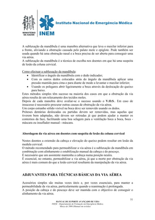 MINISTÉRIO
DA SAÚDE
MANUAL DE SUPORTE AVANÇADO DE VIDA
INEM – Departamento de Formação em Emergência Médica
Março de 2006 (Manual em revisão)
51
A subluxação da mandíbula é uma manobra alternativa que leva o maxilar inferior para
a frente, aliviando a obstrução causada pelo palato mole e epiglote. Pode também ser
usada quando há uma obstrução nasal e a boca precisa de ser aberta para conseguir uma
via aérea.
A subluxação da mandíbula é a técnica de escolha nos doentes em que há uma suspeita
de lesão da coluna cervical.
Como efectuar a subluxação da mandíbula:
• Identificar o ângulo da mandíbula com o dedo indicador;
• Com os outros dedos colocados atrás do ângulo da mandíbula aplicar uma
pressão mantida para cima e para diante de modo a levantar o maxilar inferior;
• Usando os polegares abrir ligeiramente a boca através da deslocação do queixo
para baixo.
Estes métodos simples têm sucesso na maioria dos casos em que a obstrução da via
aérea resulta de um relaxamento dos tecidos moles.
Depois de cada manobra deve avaliar-se o sucesso usando o V.O.S.. Em caso de
insucesso é necessário procurar outras causas de obstrução da via aérea.
Um corpo estranho sólido visível na boca deve ser removido usando os dedos.
Próteses dentárias deslocadas ou partidas devem ser removidas, mas aquelas que
tiverem bem adaptadas, não devem ser retiradas já que podem ajudar a manter os
contornos da face, facilitando uma boa selagem para a ventilação boca a boca, boca -
máscara ou insuflador manual - máscara.
Abordagem da via aérea em doentes com suspeita de lesão da coluna cervical
Nestes doentes a extensão da cabeça e elevação do queixo podem resultar em lesão da
medula cervical.
O método recomendado para permeabilizar a via aérea é a subluxação da mandíbula em
combinação com alinhamento e estabilização manual da cabeça e do pescoço.
É necessário que um assistente mantenha a cabeça numa posição neutra.
É essencial, no entanto, permeabilizar a via aérea, já que a morte por obstrução da via
aérea é mais comum do que a lesão cervical resultante da manipulação da via aérea.
ADJUVANTES PARA TÉCNICAS BÁSICAS DA VIA AÉREA
Acessórios simples são muitas vezes úteis e, por vezes essenciais, para manter a
permeabilidade da via aérea, particularmente quando a reanimação é prolongada.
A posição da cabeça e do pescoço deve ser mantida com o objectivo de conseguir o
alinhamento da via aérea.
 