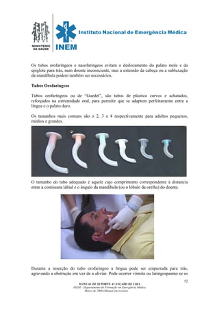 MINISTÉRIO
DA SAÚDE
MANUAL DE SUPORTE AVANÇADO DE VIDA
INEM – Departamento de Formação em Emergência Médica
Março de 2006 (Manual em revisão)
52
Os tubos orofaríngeos e nasofaringeos evitam o deslocamento do palato mole e da
epiglote para trás, num doente inconsciente, mas a extensão da cabeça ou a subluxação
da mandíbula podem também ser necessários.
Tubos Orofaringeos
Tubos orofaríngeos ou de “Guedel”, são tubos de plástico curvos e achatados,
reforçados na extremidade oral, para permitir que se adaptem perfeitamente entre a
língua e o palato duro.
Os tamanhos mais comuns são o 2, 3 e 4 respectivamente para adultos pequenos,
médios e grandes.
O tamanho do tubo adequado é aquele cujo comprimento correspondente à distancia
entre a comissura labial e o ângulo da mandíbula (ou o lóbulo da orelha) do doente.
Durante a inserção do tubo orofaringeo a língua pode ser empurrada para trás,
agravando a obstrução em vez de a aliviar. Pode ocorrer vómito ou laringospasmo se os
 