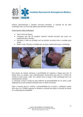 MINISTÉRIO
DA SAÚDE
MANUAL DE SUPORTE AVANÇADO DE VIDA
INEM – Departamento de Formação em Emergência Médica
Março de 2006 (Manual em revisão)
53
reflexos glossofaríngeo e laríngeo estiverem presentes. A inserção de um tubo
orofaringeo deve ser reservada apenas para doentes comatosos.
Como inserir o tubo orofaringeo:
• Abrir a boca do doente;
• Assegurar que não há qualquer material estranho presente que possa ser
empurrado para a laringe;
• Introduzir o tubo na cavidade oral em posição invertida (com a cavidade para
cima);
• Rodar o tubo 180 graus à medida que ele passa o palato duro para a orofaringe.
Esta técnica de rotação minimiza a possibilidade de empurrar a língua para trás. O
doente deve, no entanto, estar suficientemente inconsciente para não ter o reflexo de
vómito ou lutar contra o tubo. Se o doente tosse ou reage, o tubo orofaringeo deve ser
imediatamente retirado.
A colocação correcta verifica-se pela melhoria da permeabilidade da via aérea e pela
adaptação da secção achatada reforçada entre os dentes do doente.
Após a inserção deve-se verificar a permeabilidade da via aérea e ventilação usando
mais uma vez o V.O.S, enquanto se mantém a extensão da cabeça e elevação do mento
ou a subluxação da mandíbula.
 