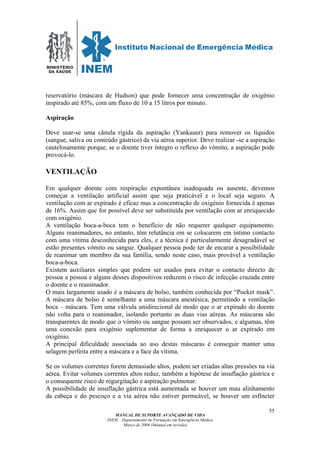 MINISTÉRIO
DA SAÚDE
MANUAL DE SUPORTE AVANÇADO DE VIDA
INEM – Departamento de Formação em Emergência Médica
Março de 2006 (Manual em revisão)
55
reservatório (máscara de Hudson) que pode fornecer uma concentração de oxigénio
inspirado até 85%, com um fluxo de 10 a 15 litros por minuto.
Aspiração
Deve usar-se uma cânula rígida da aspiração (Yankauer) para remover os líquidos
(sangue, saliva ou conteúdo gástrico) da via aérea superior. Deve realizar -se a aspiração
cautelosamente porque, se o doente tiver íntegro o reflexo do vómito, a aspiração pode
provocá-lo.
VENTILAÇÃO
Em qualquer doente com respiração expontânea inadequada ou ausente, devemos
começar a ventilação artificial assim que seja praticável e o local seja seguro. A
ventilação com ar expirado é eficaz mas a concentração de oxigénio fornecida é apenas
de 16%. Assim que for possível deve ser substituída por ventilação com ar enriquecido
com oxigénio.
A ventilação boca-a-boca tem o benefício de não requerer qualquer equipamento.
Alguns reanimadores, no entanto, têm relutância em se colocarem em íntimo contacto
com uma vítima desconhecida para eles, e a técnica é particularmente desagradável se
estão presentes vómito ou sangue. Qualquer pessoa pode ter de encarar a possibilidade
de reanimar um membro da sua família, sendo neste caso, mais provável a ventilação
boca-a-boca.
Existem auxiliares simples que podem ser usados para evitar o contacto directo de
pessoa a pessoa e alguns desses dispositivos reduzem o risco de infecção cruzada entre
o doente e o reanimador.
O mais largamente usado é a máscara de bolso, também conhecida por “Pocket mask”.
A máscara de bolso é semelhante a uma máscara anestésica, permitindo a ventilação
boca – máscara. Tem uma válvula unidirecional de modo que o ar expirado do doente
não volta para o reanimador, isolando portanto as duas vias aéreas. As máscaras são
transparentes de modo que o vómito ou sangue possam ser observados, e algumas, têm
uma conexão para oxigénio suplementar de forma a enriquecer o ar expirado em
oxigénio.
A principal dificuldade associada ao uso destas máscaras é conseguir manter uma
selagem perfeita entre a máscara e a face da vítima.
Se os volumes correntes forem demasiado altos, podem ser criadas altas pressões na via
aérea. Evitar volumes correntes altos reduz, também a hipótese de insuflação gástrica e
o consequente risco de regurgitação e aspiração pulmonar.
A possibilidade de insuflação gástrica está aumentada se houver um mau alinhamento
da cabeça e do pescoço e a via aérea não estiver permeável, se houver um esfíncter
 