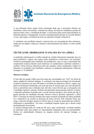 MINISTÉRIO
DA SAÚDE
MANUAL DE SUPORTE AVANÇADO DE VIDA
INEM – Departamento de Formação em Emergência Médica
Março de 2006 (Manual em revisão)
57
A sua utilização eficaz requer treino continuado dado que é necessário efectuar em
simultâneo vários movimentos: extensão da cabeça, elevação da mandíbula, pressão da
máscara sobre a face, e insuflação do balão. A má técnica pode causar hipoventilação ou
distensão gástrica e regurgitação. Executar simultaneamente pressão na cricóide diminui
o risco, mas requer a existência de mais um operador treinado e disponível.
A ventilação com insuflador manual e máscara deve ser executada por dois elementos,
sendo que um adapta a máscara e mantém o posicionamento da cabeça e o outro insufla
o balão.
TÉCNICAS DE ABORDAGEM AVANÇADA DA VIA AÉREA
A entubação endotraqueal é o melhor método de ventilar eficazmente mantendo uma via
aérea permeável e segura, mas requer muita experiência e treino para a sua execução.
Tentativas prolongadas para entubação são prejuduciais, uma vez que a interrupção das
compressões torácicas durante essas tentativas vai comprometer a perfusão coronária e
cerebral. Várias técnicas alternativas têm sido tentadas, sendo consideradas válidas em
alternativa à ventilação com insuflador e máscara e à entubação endotraqueal a Máscara
Laríngea e o “Combitube”.
Máscara Laríngea
É num tubo de grande calibre que tem numa das extremidades um “cuff” em forma de
elipse, adaptável à abertura laríngea. A ventilação com máscara laríngea foi introduzida
na prática anestésica nos anos 80 tendo-se revelado um dispositivo fiável e seguro, que
pode ser facilmente introduzido com uma alta taxa de sucesso após um curto período de
treino e permitindo uma ventilação mais eficiente e mais fácil do que a conseguida com
o insuflador manual e máscara. Embora não garantido uma protecção total da via aérea,
a aspiração pulmonar associada com o uso da mascara laríngea é rara, desde que não se
gerem pressões de insuflação elevadas. Devem evitar-se pressões superiores a 20cm
H2O. A inserção da máscara laríngea não requer extensão acentuada da cabeça podendo
ser o dispositivo de escolha na presença de lesão cervical. Pelo reduzido treino que
exige, a mascara laríngea mostrou-se fiável, para ser usada na reanimação por médicos,
enfermeiros e paramédicos. Tal como a entubação traqueal requer que o doente esteja
profundamente inconsciente.
A mascara laríngea pode ser usada até 40 vezes, após esterilização, existindo modelos
de utilização única que podem ser especialmente adequados para uso pré-hospitalar.
Podem ser administrados fármacos na traqueia através da mascara laringea, se
necessário.
 