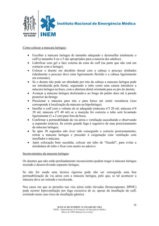 MINISTÉRIO
DA SAÚDE
MANUAL DE SUPORTE AVANÇADO DE VIDA
INEM – Departamento de Formação em Emergência Médica
Março de 2006 (Manual em revisão)
58
Como colocar a mascara laríngea :
• Escolher a máscara laríngea de tamanho adequado e desinsuflar totalmente o
cuff (o tamanho 4 ou o 5 são apropriados para a maioria dos adultos);
• Lubrificar com gel a face externa da zona do cuff (na parte que não está em
contacto com a laringe);
• Colocar o doente em decúbito dorsal com a cabeça e pescoço alinhados
(idealmente o pescoço deve estar ligeiramente flectido e a cabeça ligeiramente
em extensão);
• Se o doente não pode ser abordado por trás da cabeça a mascara laríngea pode
ser introduzida pela frente, segurando o tubo como uma caneta introduzir a
máscara laríngea na boca, com a abertura distal orientada para os pés do doente;
• Avançar a máscara laríngea deslizando-a ao longo do palato duro até à parede
posterior da faringe
• Pressionar a máscara para trás e para baixo até sentir resistência (isso
corresponde à localização da máscara na hipofarínge);
• Insuflar o cuff com o volume de ar adequado (máscara nº3 20 ml; máscara nº4
30 ml; máscara nº5 40 ml) se a inserção foi correcta o tubo será levantado
ligeiramente (1 a 2 cm) para fora da boca;
• Confirmar a permeabilidade da via aérea e ventilação auscultando e observando
a expansão torácica. Se existir grande fuga é sugestivo de mau posicionamento
da máscara laríngea;
• Se após 30 segundos não tiver sido conseguido o correcto posicionamento,
retirar a máscara laríngea e proceder à oxigenação com ventilação com
insuflador e máscara;
• Após colocação bem sucedida, colocar um tubo de “Guedel”, para evitar a
mordedura do tubo e fixar com nastro ou adesivo.
Inconvenientes da mascara laríngea:
Os doentes que não estão profundamente inconscientes podem reagir à máscara laríngea
tossindo e desenvolvendo espasmo laríngeo.
Se não for usada uma técnica rigorosa pode não ser conseguida uma boa
permeabilização da via aérea com a máscara laringea, pelo que, se tal acontecer a
máscara deve ser retirada e recolocada.
Nos casos em que as pressões nas vias aérea estão elevadas (broncospasmo, DPOC)
pode ocorrer hipoventilação por fuga excessiva de ar, apesar da insuflação do cuff,
existindo neste caso risco de insuflação gástrica
 