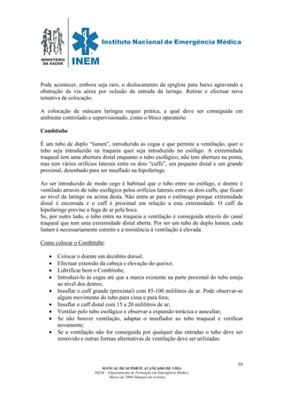 MINISTÉRIO
DA SAÚDE
MANUAL DE SUPORTE AVANÇADO DE VIDA
INEM – Departamento de Formação em Emergência Médica
Março de 2006 (Manual em revisão)
59
Pode acontecer, embora seja raro, o deslocamento da epiglote para baixo agravando a
obstrução da via aérea por oclusão da entrada da laringe. Retirar e efectuar nova
tentativa de colocação.
A colocação de máscara laríngea requer prática, a qual deve ser conseguida em
ambiente controlado e supervisionado, como o bloco operatório
Combitube
É um tubo de duplo “lumen”, introduzido às cegas e que permite a ventilação, quer o
tubo seja introduzido na traqueia quer seja introduzido no esófago. A extremidade
traqueal tem uma abertura distal enquanto o tubo esofágico, não tem abertura na ponta,
mas tem vários orifícios laterais entre os dois “cuffs”, um pequeno distal e um grande
proximal, desenhado para ser insuflado na hipofaringe.
Ao ser introduzido de modo cego é habitual que o tubo entre no esófago, o doente é
ventilado através do tubo esofágico pelos orifícios laterais entre os dois cuffs, que ficam
ao nível da laringe ou acima desta. Não entra ar para o estômago porque extremidade
distal é encerrada e o cuff é proximal em relação a esta extremidade. O cuff da
hipofaringe previne a fuga de ar pela boca.
Se, por outro lado, o tubo entra na traqueia a ventilação é conseguida através do canal
traqueal que tem uma extremidade distal aberta. Por ser um tubo de duplo lumen, cada
lumen é necessariamente estreito e a resistência à ventilação é elevada.
Como colocar o Combitube:
• Colocar o doente em decúbito dorsal;
• Efectuar extensão da cabeça e elevação do queixo;
• Lubrificar bem o Combitube;
• Introduzi-lo às cegas até que a marca existente na parte proximal do tubo esteja
ao nível dos dentes;
• Insuflar o cuff grande (proximal) com 85-100 mililitros de ar. Pode observar-se
algum movimento do tubo para cima e para fora;
• Insuflar o cuff distal com 15 a 20 mililitros de ar;
• Ventilar pelo tubo esofágico e observar a expansão torácica e auscultar;
• Se não houver ventilação, adaptar o insuflador ao tubo traqueal e verificar
novamente;
• Se a ventilação não for conseguida por qualquer das entradas o tubo deve ser
removido e outras formas alternativas de ventilação deve ser utilizadas.
 