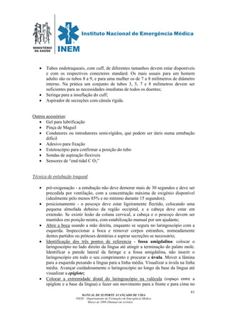 MINISTÉRIO
DA SAÚDE
MANUAL DE SUPORTE AVANÇADO DE VIDA
INEM – Departamento de Formação em Emergência Médica
Março de 2006 (Manual em revisão)
61
• Tubos endotraqueais, com cuff, de diferentes tamanhos devem estar disponíveis
e com os respectivos conectores standard. Os mais usuais para um homem
adulto são os tubos 8 a 9, e para uma mulher os de 7 a 8 milímetros de diâmetro
interno. Na prática um conjunto de tubos 3, 5, 7 e 8 milímetros devem ser
suficientes para as necessidades imediatas de todos os doentes;
• Seringa para a insuflação do cuff;
• Aspirador de secreções com cânula rígida.
Outros acessórios:
• Gel para lubrificação
• Pinça de Maguil
• Condutores ou introdutores semi-rígidos, que podem ser úteis numa entubação
difícil
• Adesivo para fixação
• Estetoscópio para confirmar a posição do tubo
• Sondas de aspiração flexíveis
• Sensores de “end tidal C O2”
Técnica de entubação traqueal
• pré-oxigenação - a entubação não deve demorar mais de 30 segundos e deve ser
precedida por ventilação, com a concentração máxima de oxigénio disponível
(idealmente pelo menos 85% e no mínimo durante 15 segundos);
• posicionamento - o pescoço deve estar ligeiramente flectido, colocando uma
pequena almofada debaixo da região occipital, e a cabeça deve estar em
extensão. Se existir lesão da coluna cervical, a cabeça e o pescoço devem ser
mantidos em posição neutra, com estabilização manual por um ajudante;
• Abrir a boca usando a mão direita, enquanto se segura no laringoscópio com a
esquerda. Inspeccionar a boca e remover corpos estranhos, nomeadamente
dentes partidos ou próteses dentárias e aspirar secreções se necessário;
• Identificação dos três pontos de referencia - fossa amigdalina: colocar o
laringoscópio no lado direito da língua até atingir a terminação do palato mole.
Identificar a parede lateral da faringe e a fossa amigdalina, não inserir o
laringoscópio em todo o seu comprimento e procurar a úvula. Mover a lâmina
para a esquerda puxando a língua para a linha média. Visualizar a úvula na linha
média. Avançar cuidadosamente o laringoscópio ao longo da base da língua até
visualizar a epiglote;
• Colocar a extremidade distal do laringoscópio na valécula (espaço entre a
epiglote e a base da língua) e fazer um movimento para a frente e para cima no
 