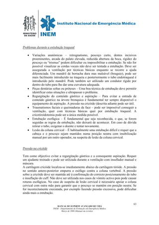 MINISTÉRIO
DA SAÚDE
MANUAL DE SUPORTE AVANÇADO DE VIDA
INEM – Departamento de Formação em Emergência Médica
Março de 2006 (Manual em revisão)
63
Problemas durante a entubação traqueal
• Variações anatómicas – retrognatismo, pescoço curto, dentes incisivos
proeminentes, arcada do palato elevada, reduzida abertura da boca, rigidez do
pescoço ou “trismus” podem dificultar ou impossibilitar a entubação. Se não for
possível visualizar as cordas vocais não deve ser tentada a entubação. Deve ser
assegurada a ventilação por técnicas básicas enquanto se recorre a ajuda
diferenciada. Um mandril de borracha dura mas maleável (bouguie), pode ser
mais facilmente introduzido na traqueia e posteriormente o tubo endotraqueal é
introduzido pelo mandril. Pode também ser utilizado um condutor rígido por
dentro do tubo para lhe dar uma curvatura adequada.
• Peças dentárias soltas ou próteses – Uma boa técnica de entubação deve permitir
identificar estas situações e ultrapassar o problema.
• Regurgitação do conteúdo gástrico e aspiração – Para evitar a entrada de
conteúdo gástrico na árvore bronquica é fundamental ter sempre disponível o
equipamento de aspiração. A pressão na cricóide (descrita adiante pode ser útil.
• Traumatismos faciais e queimaduras da face – pode ser impossível conseguir a
ventilação, quer com técnicas básicas quer por entubação traqueal. A
cricotiroidotomia pode ser a única medida possível.
• Entubação esofágica – É fundamental que seja reconhecida, o que, se forem
seguidas as regras da entubação, não deixará de acontecer. Em caso de dúvida
retirar o tubo, oxigenar o doente e tentar novamente.
• Lesão da coluna cervical – É habitualmente uma entubação difícil e requer que a
cabeça e o pescoço sejam mantidos numa posição neutra com imobilização
manual por um outro operador, na suspeita de lesão da coluna cervical.
Pressão na cricóide
Tem como objectivo evitar a regurgitação gástrica e a consequente aspiração. Requer
um ajudante treinado e pode ser utilizada durante a ventilação com insuflador manual e
máscara.
A cartilagem cricóide localiza-se imediatamente abaixo da cartilagem tiróide. A pressão
no sentido antero-posterior empurra o esófago contra a coluna vertebral. A pressão
sobre a cricóide deve ser mantida até à confirmação do correcto posicionamento do tubo
e insuflação do cuff. Não deve ser utilizada nos casos de vómito activo pois pode causar
roturas esofágicas. No caso de suspeita de lesão cervical é necessário apoiar a coluna
cervical com outra mão para garantir que o pescoço se mantém em posição neutra. Se
for incorrectamente executada, por exemplo fazendo pressão excessiva, pode dificultar
ainda mais a entubação.
 