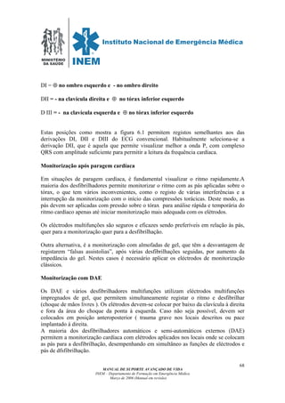 MINISTÉRIO
DA SAÚDE
MANUAL DE SUPORTE AVANÇADO DE VIDA
INEM – Departamento de Formação em Emergência Médica
Março de 2006 (Manual em revisão)
68
DI = ⊕ no ombro esquerdo e - no ombro direito
DII = - na clavícula direita e ⊕ no tórax inferior esquerdo
D III = - na clavícula esquerda e ⊕ no tórax inferior esquerdo
Estas posições como mostra a figura 6.1 permitem registos semelhantes aos das
derivações DI, DII e DIII do ECG convencional. Habitualmente seleciona-se a
derivação DII, que é aquela que permite visualizar melhor a onda P, com complexo
QRS com amplitude suficiente para permitir a leitura da frequência cardíaca.
Monitorização após paragem cardíaca
Em situações de paragem cardíaca, é fundamental visualizar o ritmo rapidamente.A
maioria dos desfibrilhadores permite monitorizar o ritmo com as pás aplicadas sobre o
tórax, o que tem vários inconvenientes, como o registo de várias interferências e a
interrupção da monitorização com o início das compressões torácicas. Deste modo, as
pás devem ser aplicadas com pressão sobre o tórax para análise rápida e temporária do
ritmo cardíaco apenas até iniciar monitorização mais adequada com os elétrodos.
Os eléctrodos multifunções são seguros e eficazes sendo preferíveis em relação às pás,
quer para a monitorização quer para a desfibrilhação.
Outra alternativa, é a monitorização com almofadas de gel, que têm a desvantagem de
registarem “falsas assistolias”, após várias desfibrilhações seguidas, por aumento da
impedância do gel. Nestes casos é necessário aplicar os eléctrodos de monitorização
clássicos.
Monitorização com DAE
Os DAE e vários desfibrilhadores multifunções utilizam eléctrodos multifunções
impregnados de gel, que permitem simultaneamente registar o ritmo e desfibrilhar
(choque de mãos livres ). Os elétrodos devem-se colocar por baixo da clavícula à direita
e fora da área do choque da ponta à esquerda. Caso não seja possível, devem ser
colocados em posição anteroposterior ( trauma grave nos locais descritos ou pace
implantado á direita.
A maioria dos desfibrilhadores automáticos e semi-automáticos externos (DAE)
permitem a monitorização cardíaca com elétrodos aplicados nos locais onde se colocam
as pás para a desfibrilhação, desempenhando em simultâneo as funções de eléctrodos e
pás de dfsfibrilhação.
 