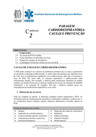 MINISTÉRIO
DA SAÚDE
MANUAL DE SUPORTE AVANÇADO DE VIDA
INEM – Departamento de Formação em Emergência Médica
Março de 2006 (Manual em revisão)
7
APÍTULO
2
OBJECTIVOS:
Compreender
• As causas de PCR no adulto
• Como identificar os indivíduos em risco
• O papel das equipas de emergência
• A abordagem inicial das vítimas em risco de PCR
CAUSAS DE PARAGEM CÁRDIO-RESPIRATÓRIA
A PCR pode acontecer no contexto de problemas primários da via aérea, respiratórios
ou associada a patologia cardiovascular. A maior parte das doenças que implicam risco
de vida, leva a compromisso respiratório e/ou cardiovascular, pelo que se associam a
risco de PCR. Por outro lado, os sistemas respiratório e cardiovascular estão
estreitamente ligados. Por exemplo, a hipóxia pode condicionar alterações da função
cardíaca, da mesma forma que as doenças cardíacas provocam um aumento do trabalho
respiratório e do consumo de oxigénio. Daí que a falência cardíaca possa ser
consequência de insuficiência respiratória e vice-versa.
1. Obstrução da via aérea
Pode ser completa ou parcial. A obstrução completa conduz rapidamente a PCR. As
obstruções parciais frequentemente precedem as obstruções completas e podem, por si
só, condicionar lesões cerebrais (edema, hipóxia), pulmonares, exaustão, apneia ou
PCR.
Causas de obstrução da via aérea
• Sangue;
• Aspiração de conteúdo gástrico;
• Corpos estranhos (dentes; alimentos)
• Traumatismos da face ou pescoço;
• Secreções brônquicas;
• Depressão do estado de consciência;
• Epiglotite;
• Edema da laringe;
• Espasmo laríngeo;
• Broncospasmo.
C
PPAARRAAGGEEMM
CCAARRDDIIOORREESSPPIIRRAATTÓÓRRIIAA::
CCAAUUSSAASS EE PPRREEVVEENNÇÇÃÃOO
 
