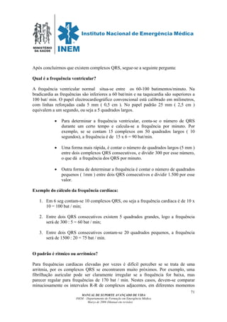 MINISTÉRIO
DA SAÚDE
MANUAL DE SUPORTE AVANÇADO DE VIDA
INEM – Departamento de Formação em Emergência Médica
Março de 2006 (Manual em revisão)
71
Após concluirmos que existem complexos QRS, segue-se a seguinte pergunta:
Qual é a frequência ventricular?
A frequência ventricular normal situa-se entre os 60-100 batimentos/minuto. Na
bradicardia as frequências são inferiores a 60 bat/min e na taquicardia são superiores a
100 bat/ min. O papel electrocardiográfico convencional está calibrado em milímetros,
com linhas reforçadas cada 5 mm ( 0,5 cm ). No papel padrão 25 mm ( 2,5 cm )
equivalem a um segundo, ou seja a 5 quadrados largos.
• Para determinar a frequência ventricular, conta-se o número de QRS
durante um certo tempo e calcula-se a frequência por minuto. Por
exemplo, se se contam 15 complexos em 50 quadrados largos ( 10
segundos), a frequência é de 15 x 6 = 90 bat/min.
• Uma forma mais rápida, é contar o número de quadrados largos (5 mm )
entre dois complexos QRS consecutivos, e dividir 300 por esse número,
o que dá a frequência dos QRS por minuto.
• Outra forma de determinar a frequência é contar o número de quadrados
pequenos ( 1mm ) entre dois QRS consecutivos e dividir 1.500 por esse
valor.
Exemplo do cálculo da frequência cardíaca:
1. Em 6 seg contam-se 10 complexos QRS, ou seja a frequência cardíaca é de 10 x
10 = 100 bat / min;
2. Entre dois QRS consecutivos existem 5 quadrados grandes, logo a frequência
será de 300 : 5 = 60 bat / min;
3. Entre dois QRS consecutivos contam-se 20 quadrados pequenos, a frequência
será de 1500 : 20 = 75 bat / min.
O padrão é ritmico ou arrítmico?
Para frequências cardíacas elevadas por vezes é difícil perceber se se trata de uma
arritmia, por os complexos QRS se encontrarem muito próximos. Por exemplo, uma
fibrilhação auricular pode ser claramente irregular se a frequência for baixa, mas
parecer regular para frequências de 170 bat / min. Nestes casos, devem-se comparar
minuciosamente os intervalos R-R de complexos adjacentes, em diferentes momentos
 