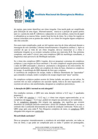 MINISTÉRIO
DA SAÚDE
MANUAL DE SUPORTE AVANÇADO DE VIDA
INEM – Departamento de Formação em Emergência Médica
Março de 2006 (Manual em revisão)
72
do registo, para tentar identificar um ritmo irregular. Esta tarefa pode ser simplificada
pela utilização de uma régua. Alternativamente, marca-se a posição de quatro pontos
(por ex: a ponta da onda R ) idênticos e adjacentes no ciclo cardíaco, numa tira de papel
e sobrepõem-se as marcas feitas noutro local da tira de ritmo. Se o ritmo for regular as
marcas coincidem com as pontas das ondas R, se o ritmo for irregular alguns complexos
não irão coincidir.
Em casos mais complicados, pode ser útil registar uma tira de ritmo adicional durante a
massagem do seio carotídeo ( diminui transitoriamente a frequência cardíaca ). Após se
concluir de que se trata de um ritmo irregular, deve-se mencionar se o ritmo é
totalmente irregular ou se existem variações ciclícas nos intervalos R-R. Nas arritmias
completas, sem onda P visível, mas com complexos QRS de morfologia semelhante, o
diagnóstico mais provável é de fibrilhação auricular.
Se o ritmo dos complexos QRS é regular, deve-se pesquisar a presença de complexos
ectópicos ( com origem em focos anormais ). Se estes complexos surgem precocemente
( antes do QRS antecipado ), dizem-se prematuros e designam-se de extra-sístoles. Se
surgem tardiamente, após falhar um complexo do ritmo de base, chamam-se complexos
de escape. A morfologia do QRS depende do foco que o originou.
A ocorrência de complexos de escape, traduz a falência intermitente do “pacemaker”
que comanda o coração, tendo o complexo de escape origem num “pace” auxiliar.
Os complexos ectópicos podem ocorrer de forma isolada, aos pares ou em salvas. Se
ocorrem três ou mais complexos em sucessão rápida, trata-se de uma taquicardia ; se
ocorrem em salvas e são autolimitadas, designam-se complexos paroxísticos.
A duração do QRS é normal ou está alargada?
Em condições normais, o QRS tem uma duração inferior a 0,12 seg ( 3 quadrados
pequenos ).
Se os QRS são estreitos ( < 0,12 seg ), o ritmo tem origem supraventricular, se os
complexos são largos ( > 0,12 seg ), podem ter origem nas auriculas ou no ventrículos.
Se os complexos alargados têm origem nas auriculas, isto significa que existem
distúrbios na condução auriculo-ventricular ( feixes de condução aberrante ), ou seja o
estímulo não é conduzido directamente ao tecido de condução ventricular. Neste caso, o
QRS surge após uma onda P. Nos bloqueios completos de ramo, os complexos QRS
alargados têm origem nos ventrículos.
Há actividade auricular?
Deve-se pesquisar sistemáticamente a existência de actividade auricular, em todas as
tiras de ritmo, o que pode ser complicado pois as ondas T podem ser ponteagudas,
 