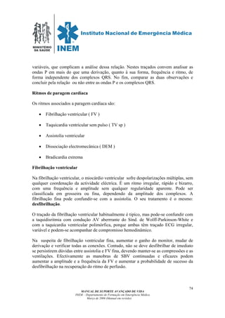 MINISTÉRIO
DA SAÚDE
MANUAL DE SUPORTE AVANÇADO DE VIDA
INEM – Departamento de Formação em Emergência Médica
Março de 2006 (Manual em revisão)
74
variáveis, que complicam a análise dessa relação. Nestes traçados convem analisar as
ondas P em mais do que uma derivação, quanto à sua forma, frequência e ritmo, de
forma independente dos complexos QRS. No fim, comparar as duas observações e
concluir pela relação ou não entre as ondas P e os complexos QRS.
Ritmos de paragem cardíaca
Os ritmos associados a paragem cardíaca são:
• Fibrilhação ventricular ( FV )
• Taquicardia ventricular sem pulso ( TV sp )
• Assistolia ventricular
• Dissociação electromecânica ( DEM )
• Bradicardia extrema
Fibrilhação ventricular
Na fibrilhação ventricular, o miocárdio ventricular sofre despolarizações múltiplas, sem
qualquer coordenação da actividade eléctrica. É um ritmo irregular, rápido e bizarro,
com uma frequência e amplitude sem qualquer regularidade aparente. Pode ser
classificada em grosseira ou fina, dependendo da amplitude dos complexos. A
fibrilhação fina pode confundir-se com a assistolia. O seu tratamento é o mesmo:
desfibrilhação.
O traçado da fibrilhação ventricular habitualmente é tipíco, mas pode-se confundir com
a taquidisritmia com condução AV aberrrante do Sínd. de Wolff-Parkinson-White e
com a taquicardia ventricular polimórfica, porque ambas têm traçado ECG irregular,
variável e podem-se acompanhar de compromisso hemodinâmico.
Na suspeita de fibrilhação ventricular fina, aumentar o ganho do monitor, mudar de
derivação e verificar todas as conexões. Contudo, não se deve desfibrilhar de imediato
se persistirem dúvidas entre assistolia e FV fina, devendo manter-se as compressões e as
ventilações. Efectivamente as manobras de SBV continuadas e eficazes podem
aumentar a amplitude e a frequência da FV e aumentar a probabilidade de sucesso da
desfibrilhação na recuperação do ritmo de perfusão.
 