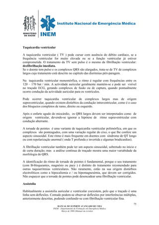 MINISTÉRIO
DA SAÚDE
MANUAL DE SUPORTE AVANÇADO DE VIDA
INEM – Departamento de Formação em Emergência Médica
Março de 2006 (Manual em revisão)
75
Taquicardia ventricular
A taquicardia ventricular ( TV ) pode cursar com ausência do débito cardíaco, se a
frequência ventricular for muito elevada ou se a função ventricular já estiver
comprometida. O tratamento da TV sem pulso é o mesmo da fibrilhação ventricular:
desfibrilhação imediata.
Se o doente tem pulso e os complexos QRS são alargados, trata-se de TV de complexos
largos cujo tratamento está descrito no capítulo das disritmias péri-paragem.
Na taquicardia ventricular monomórfica, o ritmo é regular com frequências entre os
120 – 170 bat / min. A actividade auricular geralmente mantém-se e pode ser visível
no traçado ECG, gerando complexos de fusão ou de captura, quando pontualmente
ocorre condução da actividade auricular para os ventrículos.
Pode ocorrer taquicardia ventricular de complexos largos mas de origem
supraventricular, quando existem distúrbios da condução intraventricular, como é o caso
dos bloqueios completos de ramo, direito ou esquerdo.
Após o enfarte agudo do miocárdio, os QRS largos devem ser interpretados como de
origem ventricular, devendo-se ignorar a hipótese de ritmo supraventricular com
condução aberrante.
A torsade de pointes é uma variante de taquicardia ventricular polimórfica, em que os
complexos são ponteagudos, com uma variação regular do eixo, o que lhe confere um
aspecto sinusoidal. Este ritmo é mais frequente em doentes com síndrome de QT longo
ou com repolarização anormal ( onda T profunda e invertida e algumas bradicardias).
A fibrilhação ventricular também pode ter um aspecto sinusoidal, sobretudo no início e
de curta duração; mas a análise contínua do traçado mostra uma maior variabidade da
morfologia do QRS.
A identificação do ritmo de torsade de pointes é fundamental, porque o seu tratamento
(com B-bloqueantes, magnésio ou pace ) é distinto do tratamento recomendado para
outras taquiarritmias ventriculares. Não raramente, estão na sua origem distúrbios
electrolíticos como a hipocaliemia e / ou hipomagnesémia, que devem ser corrigidos.
Não esquecer que a torsade de pointes pode desencadear uma fibrilhação ventricular.
Assistolia
Habitualmente a assistolia auricular e ventricular coexistem, pelo que o traçado é uma
linha sem deflexões. Contudo podem-se observar deflexões por interferências múltiplas,
anteriormente descritas, podendo confundir-se com fibrilhação ventricular fina.
 