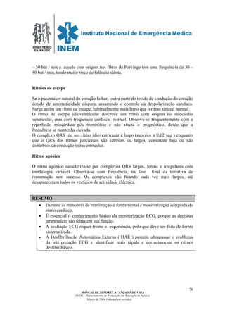 MINISTÉRIO
DA SAÚDE
MANUAL DE SUPORTE AVANÇADO DE VIDA
INEM – Departamento de Formação em Emergência Médica
Março de 2006 (Manual em revisão)
78
– 50 bat / min e aquele com origem nas fibras de Purkinge tem uma frequência de 30 –
40 bat / min, tendo maior risco de falência súbita.
Ritmos de escape
Se o pacemaker natural do coração falhar, outra parte do tecido de condução do coração
dotada de automaticidade dispara, assumindo o controle da despolarização cardíaca.
Surge assim um ritmo de escape, habitualmente mais lento que o ritmo sinusal normal.
O ritmo de escape idioventricular descreve um ritmo com origem no miocárdio
ventricular, mas com frequência cardíaca normal. Observa-se frequentemente com a
reperfusão miocárdica pós trombólise e não afecta o prognóstico, desde que a
frequência se mantenha elevada.
O complexo QRS de um ritmo idioventricular é largo (superior a 0,12 seg ) enquanto
que o QRS dos ritmos juncionais são estreitos ou largos, consoante haja ou não
distúrbios da condução intraventricular.
Ritmo agónico
O ritmo agónico caracteriza-se por complexos QRS largos, lentos e irregulares com
morfologia variável. Observa-se com frequência, na fase final da tentativa de
reanimação sem sucesso. Os complexos vão ficando cada vez mais largos, até
desaparecerem todos os vestígios de actividade eléctrica.
RESUMO:
• Durante as manobras de reanimação é fundamental a monitorização adequada do
ritmo cardíaco.
• É essencial o conhecimento básico da monitorização ECG, porque as decisões
terapêuticas são feitas em sua função.
• A avaliação ECG requer treino e experiência, pelo que deve ser feita de forma
sistematizada.
• A Desfibrilhação Automática Externa ( DAE ) permite ultrapassar o problema
da interpretação ECG e identificar mais rápida e correctamente os ritmos
desfibrilháveis.
 