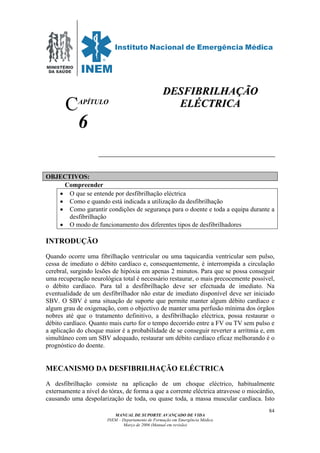 MINISTÉRIO
DA SAÚDE
MANUAL DE SUPORTE AVANÇADO DE VIDA
INEM – Departamento de Formação em Emergência Médica
Março de 2006 (Manual em revisão)
84
APÍTULO
6
OBJECTIVOS:
Compreender
• O que se entende por desfibrilhação eléctrica
• Como e quando está indicada a utilização da desfibrilhação
• Como garantir condições de segurança para o doente e toda a equipa durante a
desfibrilhação
• O modo de funcionamento dos diferentes tipos de desfibrilhadores
INTRODUÇÃO
Quando ocorre uma fibrilhação ventricular ou uma taquicardia ventricular sem pulso,
cessa de imediato o débito cardíaco e, consequentemente, é interrompida a circulação
cerebral, surgindo lesões de hipóxia em apenas 2 minutos. Para que se possa conseguir
uma recuperação neurológica total é necessário restaurar, o mais precocemente possível,
o débito cardíaco. Para tal a desfibrilhação deve ser efectuada de imediato. Na
eventualidade de um desfibrilhador não estar de imediato disponível deve ser iniciado
SBV. O SBV é uma situação de suporte que permite manter algum débito cardíaco e
algum grau de oxigenação, com o objectivo de manter uma perfusão mínima dos órgãos
nobres até que o tratamento definitivo, a desfibrilhação eléctrica, possa restaurar o
débito cardíaco. Quanto mais curto for o tempo decorrido entre a FV ou TV sem pulso e
a aplicação do choque maior é a probabilidade de se conseguir reverter a arritmia e, em
simultâneo com um SBV adequado, restaurar um débito cardíaco eficaz melhorando é o
prognóstico do doente.
MECANISMO DA DESFIBRILHAÇÃO ELÉCTRICA
A desfibrilhação consiste na aplicação de um choque eléctrico, habitualmente
externamente a nível do tórax, de forma a que a corrente eléctrica atravesse o miocárdio,
causando uma despolarização de toda, ou quase toda, a massa muscular cardíaca. Isto
C
DDEESSFFIIBBRRIILLHHAAÇÇÃÃOO
EELLÉÉCCTTRRIICCAA
 
