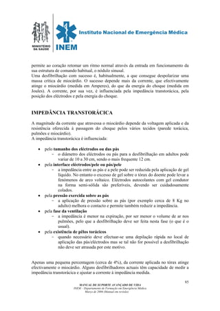 MINISTÉRIO
DA SAÚDE
MANUAL DE SUPORTE AVANÇADO DE VIDA
INEM – Departamento de Formação em Emergência Médica
Março de 2006 (Manual em revisão)
85
permite ao coração retomar um ritmo normal através da entrada em funcionamento da
sua estrutura de comando habitual, o nódulo sinusal.
Uma desfibrilhação com sucesso é, habitualmente, a que consegue despolarizar uma
massa crítica de miocárdio. O sucesso depende mais da corrente, que efectivamente
atinge o miocárdio (medida em Amperes), do que da energia do choque (medida em
Joules). A corrente, por sua vez, é influenciada pela impedância transtorácica, pela
posição dos eléctrodos e pela energia do choque.
IMPEDÂNCIA TRANSTORÁCICA
A magnitude da corrente que atravessa o miocárdio depende da voltagem aplicada e da
resistência oferecida à passagem do choque pelos vários tecidos (parede torácica,
pulmões e miocárdio).
A impedância transtorácica é influenciada:
• pelo tamanho dos eléctrodos ou das pás
- o diâmetro dos eléctrodos ou pás para a desfibrilhação em adultos pode
variar de 10 a 30 cm, sendo o mais frequente 12 cm.
• pela interface eléctrodos/pele ou pás/pele
- a impedância entre as pás e a pele pode ser reduzida pela aplicação de gel
líquido. No entanto o excesso de gel sobre o tórax do doente pode levar a
fenómenos de arco voltaico. Eléctrodos autocolantes com gel condutor
na forma semi-sólida são preferíveis, devendo ser cuidadosamente
colados.
• pela pressão exercida sobre as pás
- a aplicação de pressão sobre as pás (por exemplo cerca de 8 Kg no
adulto) melhora o contacto e permite também reduzir a impedância.
• pela fase da ventilação
- a impedância é menor na expiração, por ser menor o volume de ar nos
pulmões, pelo que a desfibrilhação deve ser feita nesta fase (o que é o
usual).
• pela existência de pêlos torácicos
- quando necessário deve efectuar-se uma depilação rápida no local de
aplicação das pás/eléctrodos mas se tal não for possível a desfibrilhação
não deve ser atrasada por este motivo.
Apenas uma pequena percentagem (cerca de 4%), da corrente aplicada no tórax atinge
efectivamente o miocárdio. Alguns desfibrilhadores actuais têm capacidade de medir a
impedância transtorácica e ajustar a corrente à impedância medida.
 