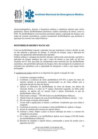 MINISTÉRIO
DA SAÚDE
MANUAL DE SUPORTE AVANÇADO DE VIDA
INEM – Departamento de Formação em Emergência Médica
Março de 2006 (Manual em revisão)
89
electrocardiográficos, detectar a frequência cardíaca e estabelecer alarmes para vários
parâmetros. Outros desfibrilhadores permitem a análise automática de ritmos, como os
DAE. Os desfibrilhadores convencionais permitiam apenas a aplicação de choques com
ondas de corrente monofásicas, existem actualmente desfibrilhadores que permitem a
aplicação de corrente com ondas bifásicas.
DESFIBRILHADORES MANUAIS
Com um desfibrilhador manual o operador tem que interpretar o ritmo e decidir se está
ou não indicada a aplicação do choque. A selecção de energia, carga e aplicação do
choque são igualmente determinadas pelo operador.
Embora tenham a vantagem de permitir efectuar cardioversão sincronizada e permitir a
aplicação do choque qualquer que seja o ritmo do doente (o que pode ser útil nas
situações de FV fina, que pode ser interpretada como assistolia por um desfibrilhador
automático, não permitindo aplicação de choque), têm a desvantagem de só poderem ser
utilizados por operadores com a capacidade de interpretar o ritmo o que requer treino
prolongado.
A sequência de acções reporta-se ao algoritmo de suporte avançado de vida:
1. Confirmar a paragem cardíaca.
2. Confirmar a existência de ritmo desfibrilhável (FV/TV) a partir do ritmo do
monitor (doente já previamente monitorizado) ou do ritmo obtido com a
aplicação das pás no tórax do doente.
3. Aplicar os eléctrodos de desfibrilhação no tórax do doente, um abaixo da
clavícula direita e o outro no 5º espaço intercostal esquerdo, na linha axilar
anterior, ou aplicar gel no mesmo local e apoiar firmemente as pás do
desfibrilhador sobre o gel.
4. Seleccionar a energia – 150-360 Joules nos desfibrilhadores bifásicos.
5. Afastar fontes de oxigénio da zona de desfibrilhação.(Distância mínima – 1 m)
6. Pôr em carga a energia seleccionada.
7. Avisar toda a equipa para se afastar e confirmar visualmente que essa ordem é
cumprida.
8. Confirmar no monitor se se mantém o ritmo desfibrilhável e aplicar o choque.
9. Iniciar de imediato dois minutos de suporte básico.
10. Analisar o ritmo. Palpar o pulso se houver alteração de ritmo e o mesmo for
compatível com pulso.
11. Se o ritmo continuar a ser desfibrilhável aplicar novo choque (150-360 Joules
nos desfibrilhadores bifásicos).
12. Retomar de imediato o suporte básico, continuando a actuar de acordo com o
algoritmo de SAV.
 
