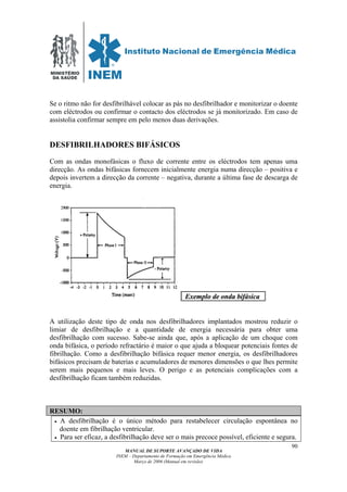 MINISTÉRIO
DA SAÚDE
MANUAL DE SUPORTE AVANÇADO DE VIDA
INEM – Departamento de Formação em Emergência Médica
Março de 2006 (Manual em revisão)
90
Se o ritmo não for desfibrilhável colocar as pás no desfibrilhador e monitorizar o doente
com eléctrodos ou confirmar o contacto dos eléctrodos se já monitorizado. Em caso de
assistolia confirmar sempre em pelo menos duas derivações.
DESFIBRILHADORES BIFÁSICOS
Com as ondas monofásicas o fluxo de corrente entre os eléctrodos tem apenas uma
direcção. As ondas bifásicas fornecem inicialmente energia numa direcção – positiva e
depois invertem a direcção da corrente – negativa, durante a última fase de descarga de
energia.
EExxeemmpplloo ddee oonnddaa bbiiffáássiiccaa .
A utilização deste tipo de onda nos desfibrilhadores implantados mostrou reduzir o
limiar de desfibrilhação e a quantidade de energia necessária para obter uma
desfibrilhação com sucesso. Sabe-se ainda que, após a aplicação de um choque com
onda bifásica, o período refractário é maior o que ajuda a bloquear potenciais fontes de
fibrilhação. Como a desfibrilhação bifásica requer menor energia, os desfibrilhadores
bifásicos precisam de baterias e acumuladores de menores dimensões o que lhes permite
serem mais pequenos e mais leves. O perigo e as potenciais complicações com a
desfibrilhação ficam também reduzidas.
RESUMO:
• A desfibrilhação é o único método para restabelecer circulação espontânea no
doente em fibrilhação ventricular.
• Para ser eficaz, a desfibrilhação deve ser o mais precoce possível, eficiente e segura.
 