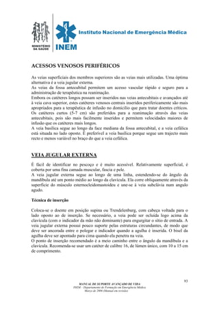 MINISTÉRIO
DA SAÚDE
MANUAL DE SUPORTE AVANÇADO DE VIDA
INEM – Departamento de Formação em Emergência Médica
Março de 2006 (Manual em revisão)
93
ACESSOS VENOSOS PERIFÉRICOS
As veias superficiais dos membros superiores são as veias mais utilizadas. Uma óptima
alternativa é a veia jugular externa.
As veias da fossa antecubital permitem um acesso vascular rápido e seguro para a
administração de terapêutica na reanimação.
Embora os catéteres longos possam ser inseridos nas veias antecubitais e avançados até
à veia cava superior, estes catéteres venosos centrais inseridos perifericamente são mais
apropriados para a terapêutica de infusão no domicilio que para tratar doentes críticos.
Os catéteres curtos (5-7 cm) são preferidos para a reanimação através das veias
antecubitais, pois são mais facilmente inseridos e permitem velocidades maiores de
infusão que os catéteres mais longos.
A veia basílica segue ao longo da face mediana da fossa antecubital, e a veia cefálica
está situada no lado oposto. É preferível a veia basílica porque segue um trajecto mais
recto e menos variável no braço do que a veia cefálica.
VEIA JUGULAR EXTERNA
É fácil de identificar no pescoço e é muito acessível. Relativamente superficial, é
coberta por uma fina camada muscular, fascia e pele.
A veia jugular externa segue ao longo de uma linha, estendendo-se do ângulo da
mandíbula até um ponto médio ao longo da clavícula. Ela corre obliquamente através da
superficie do músculo esternocleidomastoideu e une-se à veia subclávia num angulo
agudo.
Técnica de inserção
Coloca-se o doente em posição supina ou Trendelenburg, com cabeça voltada para o
lado oposto ao de inserção. Se necessário, a veia pode ser ocluída logo acima da
clavícula (com o indicador da mão não dominante) para engurgitar o sítio de entrada. A
veia jugular externa possui pouco suporte pelas estruturas circundantes, de modo que
deve ser ancorada entre o polegar e indicador quando a agulha é inserida. O bisel da
agulha deve ser apontado para cima quando ela penetra na veia.
O ponto de inserção recomendado é a meio caminho entre o ângulo da mandíbula e a
clavícula. Recomenda-se usar um catéter de calibre 16, de lúmen único, com 10 a 15 cm
de comprimento.
 