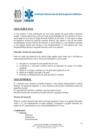 MINISTÉRIO
DA SAÚDE
MANUAL DE SUPORTE AVANÇADO DE VIDA
INEM – Departamento de Formação em Emergência Médica
Março de 2006 (Manual em revisão)
94
VEIA SUBCLÁVIA
A veia suclávia é uma continuação da veia axilar quando ela passa sobre a primeira
costela. A pleura apical fica a cerca de 5mm de profundidade da veia subclávia. Corre a
maior parte do seu curso ao longo do bordo inferior da clavícula. A veia segue ao longo
da superficie externa do músculo escaleno anterior, que separa a veia da sua artéria
acompanhante na parte inferior do músculo. A nível torácico, a veia subclávia encontra
a veia jugular interna para formar a veia braquiocefálica. A convergência das veias
braquiocefálicas direita e esquerda formam a veia cava superior.
Material e técnica de cateterização
Pode ser usado um dispositivo de catéter sobre agulha (mais longo que o utilizado na
cateterização periférica), mas a Técnica de Seldinger é a mais usada.
1- Procede-se à inserção de uma agulha fina na veia.
2- Confirma-se a colocação correcta através da aspiração de sangue em seringa
acoplada.
3- Retira-se a seringa e introduz-se o fio guia pela agulha até à veia.
4- Retira-se a agulha, deixando o fio guia.
5- Procede-se à dilatação pelo fio guia que depois é retirado.
VEIA FEMURAL
É a estrutura mais mediana na bainha femural e está situada medianamente à artéria
femural. No ligamento inguinal, os vasos femurais estão poucos centímetros abaixo da
superfície da pele.
É a mais fácil de canalizar e também a que tem menos riscos.
De difícil localização na ausência de pulso durante a paragem cardíaca.
Técnica de inserção
Palpa-se a artéria femural logo abaixo da prega inguinal e insere-se a agulha (bisel para
cima) 1 a 2 cm medianamente ao pulso palpado. Avançamos a agulha formando um
angulo de 45º, penetrando na veia a uma profundidade de 2-4 cm.
Complicações:
1- Precoces:
Insucesso
Hematomas
Extravasamento
 