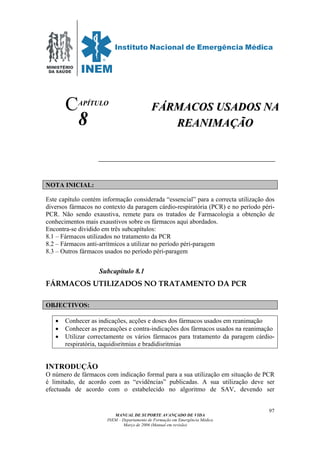 MINISTÉRIO
DA SAÚDE
MANUAL DE SUPORTE AVANÇADO DE VIDA
INEM – Departamento de Formação em Emergência Médica
Março de 2006 (Manual em revisão)
97
APÍTULO
8
NOTA INICIAL:
Este capítulo contém informação considerada “essencial” para a correcta utilização dos
diversos fármacos no contexto da paragem cárdio-respiratória (PCR) e no período péri-
PCR. Não sendo exaustiva, remete para os tratados de Farmacologia a obtenção de
conhecimentos mais exaustivos sobre os fármacos aqui abordados.
Encontra-se dividido em três subcapítulos:
8.1 – Fármacos utilizados no tratamento da PCR
8.2 – Fármacos anti-arrítmicos a utilizar no período péri-paragem
8.3 – Outros fármacos usados no período péri-paragem
Subcapítulo 8.1
FÁRMACOS UTILIZADOS NO TRATAMENTO DA PCR
OBJECTIVOS:
• Conhecer as indicações, acções e doses dos fármacos usados em reanimação
• Conhecer as precauções e contra-indicações dos fármacos usados na reanimação
• Utilizar correctamente os vários fármacos para tratamento da paragem cárdio-
respiratória, taquidisritmias e bradidisritmias
INTRODUÇÃO
O número de fármacos com indicação formal para a sua utilização em situação de PCR
é limitado, de acordo com as “evidências” publicadas. A sua utilização deve ser
efectuada de acordo com o estabelecido no algoritmo de SAV, devendo ser
C FFÁÁRRMMAACCOOSS UUSSAADDOOSS NNAA
RREEAANNIIMMAAÇÇÃÃOO
 