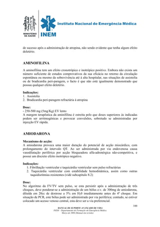 MINISTÉRIO
DA SAÚDE
MANUAL DE SUPORTE AVANÇADO DE VIDA
INEM – Departamento de Formação em Emergência Médica
Março de 2006 (Manual em revisão)
100
de sucesso após a administração de atropina, não sendo evidente que tenha algum efeito
deletério.
AMINOFILINA
A aminofilina tem um efeito cronotrópico e inotrópico positivo. Embora não exista um
número suficiente de estudos comprovativos da sua eficácia no retorno da circulação
espontânea ou mesmo da sobrevivência até à alta hospitalar, nas situações de assistolia
ou de bradicardia peri-paragem, o facto é que não está igualmente demonstrado que
possua qualquer efeito deletério.
Indicações:
1. Assistolia
2. Bradicardia peri-paragem refractária à atropina
Dose:
- 250-500 mg (5mg/Kg) EV lento
A margem terapêutica da aminifilina é estreita pelo que doses superiores às indicadas
podem ser arritmogénicas e provocar convulsões, sobretudo se administradas por
injecção EV rápida.
AMIODARONA
Mecanismo de acção:
A amiodarona provoca uma maior duração do potencial de acção miocárdico, com
prolongamento do intervalo QT. Ao ser administrada por via endovenosa causa
vasodilatação periférica por acção bloqueadora alfa-adrenérgica não-competitiva, e
possui um discreto efeito inotrópico negativo.
Indicações:
1. Fibrilhação ventricular e taquicárdia ventricular sem pulso refractárias
2. Taquicárdia ventricular com estabilidade hemodinâmica, assim como outras
taquidisritmias resistentes (vidé subcapítulo 8.2)
Dose:
No algoritmo da FV/TV sem pulso, se esta persistir após a administração de três
choques, deve ponderar-se a administração de um bólus e.v. de 300mg de amiodarona,
diluída em 20cc de dextrose a 5% em H20 imediatamente antes do 4º choque. Em
situação de PCR, este bólus pode ser administrado por via periférica; contudo, se estiver
colocado um acesso venoso central, esta deve ser a via preferencial.
 