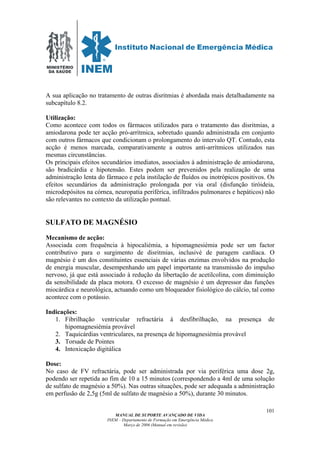 MINISTÉRIO
DA SAÚDE
MANUAL DE SUPORTE AVANÇADO DE VIDA
INEM – Departamento de Formação em Emergência Médica
Março de 2006 (Manual em revisão)
101
A sua aplicação no tratamento de outras disritmias é abordada mais detalhadamente na
subcapítulo 8.2.
Utilização:
Como acontece com todos os fármacos utilizados para o tratamento das disritmias, a
amiodarona pode ter acção pró-arrítmica, sobretudo quando administrada em conjunto
com outros fármacos que condicionam o prolongamento do intervalo QT. Contudo, esta
acção é menos marcada, comparativamente a outros anti-arrítmicos utilizados nas
mesmas circunstâncias.
Os principais efeitos secundários imediatos, associados à administração de amiodarona,
são bradicárdia e hipotensão. Estes podem ser prevenidos pela realização de uma
administração lenta do fármaco e pela instilação de fluídos ou inotrópicos positivos. Os
efeitos secundários da administração prolongada por via oral (disfunção tiróideia,
microdepósitos na córnea, neuropatia periférica, infiltrados pulmonares e hepáticos) não
são relevantes no contexto da utilização pontual.
SULFATO DE MAGNÉSIO
Mecanismo de acção:
Associada com frequência à hipocaliémia, a hipomagnesiémia pode ser um factor
contributivo para o surgimento de disritmias, inclusivé de paragem cardíaca. O
magnésio é um dos constituintes essenciais de várias enzimas envolvidos na produção
de energia muscular, desempenhando um papel importante na transmissão do impulso
nervoso, já que está associado à redução da libertação de acetilcolina, com diminuição
da sensibilidade da placa motora. O excesso de magnésio é um depressor das funções
miocárdica e neurológica, actuando como um bloqueador fisiológico do cálcio, tal como
acontece com o potássio.
Indicações:
1. Fibrilhação ventricular refractária à desfibrilhação, na presença de
hipomagnesiémia provável
2. Taquicárdias ventriculares, na presença de hipomagnesiémia provável
3. Torsade de Pointes
4. Intoxicação digitálica
Dose:
No caso de FV refractária, pode ser administrada por via periférica uma dose 2g,
podendo ser repetida ao fim de 10 a 15 minutos (correspondendo a 4ml de uma solução
de sulfato de magnésio a 50%). Nas outras situações, pode ser adequada a administração
em perfusão de 2,5g (5ml de sulfato de magnésio a 50%), durante 30 minutos.
 