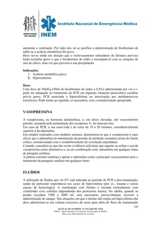 MINISTÉRIO
DA SAÚDE
MANUAL DE SUPORTE AVANÇADO DE VIDA
INEM – Departamento de Formação em Emergência Médica
Março de 2006 (Manual em revisão)
104
aumentar a ventilação. Por tudo isto, só se justifica a administração de bicabornato de
sódio se a acidose metabólica fôr grave.
Deve ter-se ainda em atenção que o extravasamento subcutâneo do fármaco provoca
lesão tecidular grave e que o bicabornato de sódio é incompatível com as soluções de
sais de cálcio, uma vez que provoca a sua precipitação.
Indicações:
1. Acidose metabólica grave
2. Hipercaliémia
Dose:
Uma dose de 50mEq (50ml de bicarbonato de sódio a 8,4%) administrada por via e.v.
pode ser adequada no tratamento da PCR em algumas situações particulares (acidose
prévia grave, PCR associada a hipercaliémia ou intoxicação por antidepressivos
tricíclicos). Pode ainda ser repetida, se necessário, com a monitorização apropriada.
VASOPRESSINA
A vasopressina, ou hormona antidiurética, é, em doses elevadas, um vasoconstritor
potente, actuando pela estimulação dos receptores V1 do músculo liso.
Em caso de PCR, a sua semi-vida é de cerca de 10 a 20 minutos, consideravelmente
superior à da adrenalina.
Em estudos realizados com modelos animais, demonstrou-se que a vasopressina é mais
eficaz que a adrenalina na manutenção da pressão de perfusão coronária acima do limiar
crítico, correlacionado com o restabelecimento de circulação espontânea.
Contudo, considera-se que não existe evidência suficiente que suporte ou refute o uso de
vasopressina como alternativa à, ou em combinação com, adrenalina em qualquer ritmo
de paragem cardíaca.
A prática corrente continua a apoiar a adrenalina como o principal vasoconstritor para o
tratamento da paragem cardíaca em qualquer ritmo.
FLUÍDOS
A utilização de fluídos por via EV está indicada no período de PCR e pós-reanimação,
sendo de particular importância nos casos de hipovolémia (por ex.: trauma e outras
causas de hemorragia). A reanimação com fluídos é iniciada normalmente com
cristalóides e/ou colóides (dependendo dos protocolos locais). No adulto, quando as
perdas excedem 1500 a 2000 ml, será necessário, provavelmente, recorrer à
administração de sangue. Nas situações em que o doente não esteja em hipovolémia não
deve administrar-se um volume excessivo de soros para além do fluxo de manutenção
 