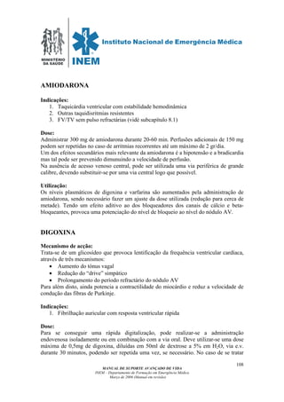 MINISTÉRIO
DA SAÚDE
MANUAL DE SUPORTE AVANÇADO DE VIDA
INEM – Departamento de Formação em Emergência Médica
Março de 2006 (Manual em revisão)
108
AMIODARONA
Indicações:
1. Taquicárdia ventricular com estabilidade hemodinâmica
2. Outras taquidisritmias resistentes
3. FV/TV sem pulso refractárias (vidé subcapítulo 8.1)
Dose:
Administrar 300 mg de amiodarona durante 20-60 min. Perfusões adicionais de 150 mg
podem ser repetidas no caso de arritmias recorrentes até um máximo de 2 gr/dia.
Um dos efeitos secundários mais relevante da amiodarona é a hipotensão e a bradicardia
mas tal pode ser prevenido dimunuindo a velocidade de perfusão.
Na ausência de acesso venoso central, pode ser utilizada uma via periférica de grande
calibre, devendo substituir-se por uma via central logo que possível.
Utilização:
Os níveis plasmáticos de digoxina e varfarina são aumentados pela administração de
amiodarona, sendo necessário fazer um ajuste da dose utilizada (redução para cerca de
metade). Tendo um efeito aditivo ao dos bloqueadores dos canais de cálcio e beta-
bloqueantes, provoca uma potenciação do nível de bloqueio ao nível do nódulo AV.
DIGOXINA
Mecanismo de acção:
Trata-se de um glicosídeo que provoca lentificação da frequência ventricular cardíaca,
através de três mecanismos:
• Aumento do tónus vagal
• Redução do “drive” simpático
• Prolongamento do período refractário do nódulo AV
Para além disto, ainda potencia a contractilidade do miocárdio e reduz a velocidade de
condução das fibras de Purkinje.
Indicações:
1. Fibrilhação auricular com resposta ventricular rápida
Dose:
Para se conseguir uma rápida digitalização, pode realizar-se a administração
endovenosa isoladamente ou em combinação com a via oral. Deve utilizar-se uma dose
máxima de 0,5mg de digoxina, diluídas em 50ml de dextrose a 5% em H2O, via e.v.
durante 30 minutos, podendo ser repetida uma vez, se necessário. No caso de se tratar
 