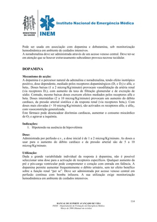 MINISTÉRIO
DA SAÚDE
MANUAL DE SUPORTE AVANÇADO DE VIDA
INEM – Departamento de Formação em Emergência Médica
Março de 2006 (Manual em revisão)
114
Pode ser usada em associação com dopamina e dobutamina, sob monitorização
hemodinâmica em ambiente de cuidados intensivos.
A noradrenalina deve ser administrada através de um acesso venoso central. Deve ter-se
em atenção que se houver extravasamento subcutâneo provoca necrose tecidular.
DOPAMINA
Mecanismo de acção:
A dopamina é o percursor natural da adrenalina e noradrenalina, tendo efeito inotrópico
positivo, dose dependente, mediado pelos receptores dopaminérgicos (D1 e D2) e alfa1 e
beta1. Doses baixas (1 a 2 microg/Kg/minuto) provocam vasodilatação da artéria renal
(via receptores D1), com aumento da taxa de filtração glomerular e de excreção de
sódio. Contudo, mesmo baixas doses exercem efeitos mediados pelos receptores alfa e
beta. Doses intermédias (2 a 10 microg/Kg/minuto) provocam um aumento do débito
cardíaco, da pressão arterial sistólica e da resposta renal (via receptores beta1). Com
doses mais elevadas (> 10 microg/Kg/minuto), são activados os receptores alfa1 e alfa2,
com vasoconstrição generalizada.
Este fármaco pode desencadear disritmias cardíacas, aumentar o consumo miocárdico
de O2 e agravar a isquémia.
Indicações:
1. Hipotensão na ausência de hipovolémia
Dose:
Administrada por perfusão e.v., a dose inicial é de 1 a 2 microg/Kg/minuto. As doses a
usar para o aumento do débito cardíaco e da pressão arterial são de 5 a 10
microg/Kg/minuto.
Utilização:
Dada a grande variabilidade individual da resposta à dopamina, não é possível
seleccionar uma dose para a activação de receptores específicos. Qualquer aumento da
pré e pós-carga ventricular pode comprometer o coração com entrada em falência. A
dopamina permite aumentar frequentemente o débito urinário, sem ter efeito benéfico
sobre a função renal “per se”. Deve ser administrada por acesso venoso central em
perfusão contínua com bomba infusora. A sua utilização exige monitorização
hemodinâmica em ambiente de cuidados intensivos.
 