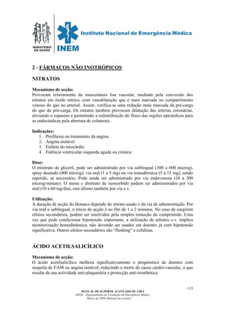 MINISTÉRIO
DA SAÚDE
MANUAL DE SUPORTE AVANÇADO DE VIDA
INEM – Departamento de Formação em Emergência Médica
Março de 2006 (Manual em revisão)
115
2 - FÁRMACOS NÃO INOTRÓPICOS
NITRATOS
Mecanismo de acção:
Provocam relaxamento da musculatura lisa vascular, mediada pela conversão dos
nitratos em óxido nítrico, com vasodilatação que é mais marcada no compartimento
venoso do que no arterial. Assim, verifica-se uma redução mais marcada da pré-carga
do que da pós-carga. Os nitratos também provocam dilatação das artérias coronárias,
aliviando o espasmo e permitindo a redistribuição do fluxo das regiões epicárdicas para
as endocárdicas pela abertura de colaterais.
Indicações:
1. Profilaxia ou tratamento da angina
2. Angina instável
3. Enfarte do miocárdio
4. Falência ventricular esquerda aguda ou crónica
Dose:
O trinitrato de gliceril, pode ser administrado por via sublingual (300 a 600 microg),
spray doseado (400 microg), via oral (1 a 5 mg) ou via transdérmica (5 a 15 mg), sendo
repetido, se necessário. Pode ainda ser administrado por via endovenosa (10 a 200
microg/minuto). O mono e dinitrato de isossorbido podem ser administrados por via
oral (10 a 60 mg/dia), este último também por via e.v.
Utilização:
A duração de acção do fármaco depende do nitrato usado e da via de administração. Por
via oral e sublingual, o início de acção é ao fim de 1 a 2 minutos. No caso de surgirem
efeitos secundários, podem ser resolvidos pela simples remoção do comprimido. Uma
vez que pode condicionar hipotensão importante, a utilização de nitratos e.v. implica
monitorização hemodinâmica, não devendo ser usados em doentes já com hipotensão
significativa. Outros efeitos secundários são “flushing” e cefaleias.
ÁCIDO ACETILSALICÍLICO
Mecanismo de acção:
O ácido acetilsalicílico melhora significativamente o prognóstico de doentes com
suspeita de EAM ou angina instável, reduzindo a morte de causa cárdio-vascular, o que
resulta da sua actividade anti-plaquetária e protecção anti-trombótica.
 